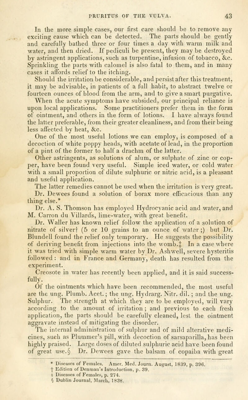 In the more simple cases, our first care should be to remove any exciiing cause which can be detected. The parts should be gently and carefully bathed three or four times a day with warm milk and water, and then dried. If pediculi be present, they may be destroyed by astringent applications, such as turpentine, infusion of tobacco, &c. Sprinkling the parts with calomel is also fatal to them, and in many cases it affords relief to the itching. Should the irritation be considerable, and persist after this treatment, it may be advisable, in patients of a full habit, to abstract twelve or fourteen ounces of blood from the arm, and to give a smart purgative. When the acute symptoms have subsided, our principal reliance is upon local applications. Some practitioners prefer them in the form of ointment, and others in the form of lotions. I have always found the latter preferable, from their greater cleanliness, and from their being less affected by heat, &c. One of the most useful lotions we can employ, is composed of a decoction of white poppy heads, with acetate of lead, in the proportion of a pint of the former to half a drachm of the latter. Other astringents, as solutions of alum, or sulphate of zinc or cop- per, have been found very useful. Simple iced water, or cold water with a small proportion of dilute sulphuric or nitric acid, is a pleasant and useful application. The latter remedies cannot be used when the irritation is very great. Dr. Dewees found a solution of borax more efficacious than any thing else.* Dr. A. S. Thomson has employed Hydrocyanic acid and water, and M. Carron du Villards, lime-water, with great benefit. Dr. Waller has known relief follow the application of a solution of nitrate of silverf (5 or 10 grains to an ounce of water ;) but Dr. Blundell found the relief only temporary. He suggests the possibility of deriving benefit from injections into the womb.| In a case where it was tried with simple warm water by Dr. Ashw^ell, severe hysteritis followed : and in France and Germany, death has resulted from the experiment. Creosote in water has recently been applied, and it is said success- fully. Of the ointments which have been recommended, the most useful are the ung. Plumb. Acet.; the ung. Hydrarg. Nitr. dil. ; and the ung. Sulphur. The strength at which they are to be employed, will vary according to the amount of irritation ; and previous to each fresh application, the parts should be carefully cleaned, lest the ointment aggravate instead of mitigating the disorder. The internal administration of sulphur and of mild alterative medi- cines, such as Plummer's pill, with decoction of sarsaparilla, has been highly praised. Large doses of diluted sulphuric acid have been found of great use.§ Dr. Dewees gave the balsam of copaiba with great • Diseases of Females. Amer. Med. Journ. August, 1839, p. 396. •\ Edition of Denman's Introdurtion, p. 39. 4 Diseases of Females, p. 274. § Dublin Journal, March, 1838.