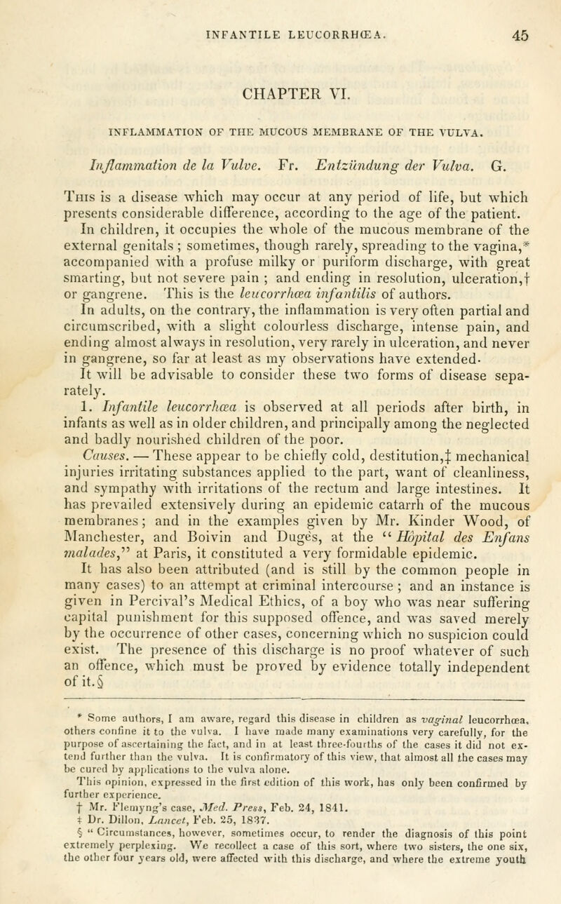 CHAPTER VI. INFLAMMATION OF THE MUCOUS MEMBRANE OF THE VULVA. Inflammation de la Vulve. Fr. Entzilndung der Vulva. G. This is a disease which may occur at any period of life, but which presents considerable difference, according to the age of the patient. In children, it occupies the whole of the mucous membrane of the external genitals ; sometimes, though rarely, spreading to the vagina,* accompanied with a profuse milky or puriform discharge, with great smarting, but not severe pain ; and ending in resolution, ulceration,! or gangrene. This is the leucorrhcea infantilis of authors. In adults, on the contrary, the inflammation is very often partial and circumscribed, with a slight colourless discharge, intense pain, and ending almost always in resolution, very rarely in ulceration, and never in gangrene, so far at least as my observations have extended- It will be advisable to consider these two forms of disease sepa- rately. 1. Infantile leucorrhcea is observed at all periods after birth, in infants as well as in older children, and principally among the neglected and badly nourished children of the poor. Causes. — These appear to be chiefly cold, destitution,:}: mechanical injuries irritating substances applied to the part, want of cleanliness, and sympathy with irritations of the rectum and large intestines. It has prevailed extensively during an epidemic catarrh of the mucous membranes; and in the examples given by Mr. Kinder Wood, of Manchester, and Boivin and Duges, at the  Hopital des Enfans 7nalades,''^ at Paris, it constituted a very formidable epidemic. It has also been attributed (and is still by the common people in many cases) to an attempt at criminal intercourse ; and an instance is given in Percival's Medical Ethics, of a boy who was near suffering capital punishment for this supposed offence, and was saved merely by the occurrence of other cases, concerning which no suspicion could exist. The presence of this discharge is no proof whatever of such an offence, which must be proved by evidence totally independent ofit.§ * Some aulhors, I am aware, regard this disease in children as vaginal leucorrhcea. others confine it to the vulva. I have made many examinations very carefully, for the purpose of ascertaining the fact, and in at least three-fourths of the cases it did not ex- tend further than the vulva. It is confirmatory of this view, that almost all the cases may be cured by apjilications to the vulva alone. This opinion, expressed in the first edition of this work, has only been confirmed by further experience, f Mr. Flemyng's case, Med. Press, Feb. 24, 1841. i Dr. Dillon, Lancet, Feb. 25, 1837. §  Circumstances, however, sometimes occur, to render the diagnosis of this point extremely perplexing. We recollect a case of this sort, where two sis:ters, the one six, the other four years old, were affected with this discharge, and where the extreme youth