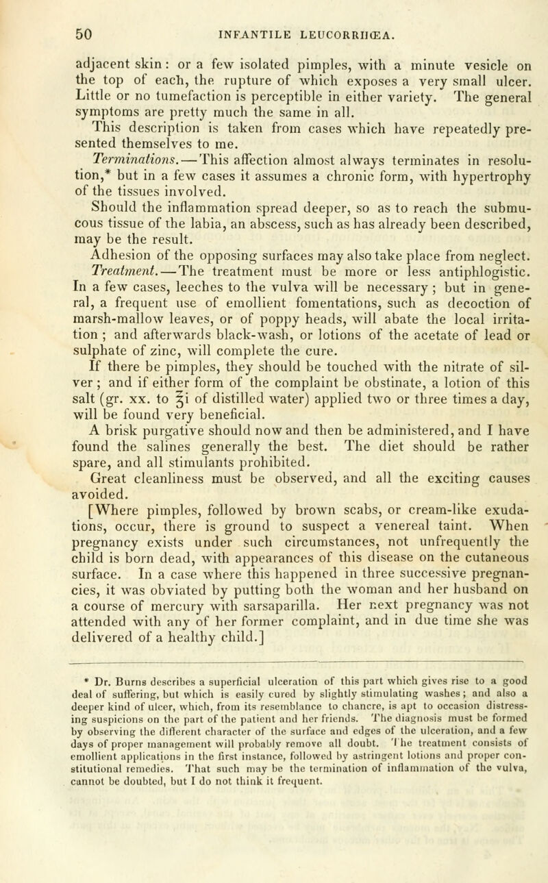 adjacent skin : or a few isolated pimples, with a minute vesicle on the top of each, the rupture of which exposes a very small ulcer. Little or no tumefaction is perceptible in either variety. The general symptoms are pretty much the same in all. This description is taken from cases which have repeatedly pre- sented themselves to rae. Terminations. — This affection almost always terminates in resolu- tion,* but in a few cases it assumes a chronic form, with hypertrophy of the tissues involved. Should the inflammation spread deeper, so as to reach the submu- cous tissue of the labia, an abscess, such as has already been described, may be the result. Adhesion of the opposing surfaces may also take place from neglect. Treahnent. — The treatment must be more or less antiphlogistic. In a few cases, leeches to the vulva will be necessary ; but in gene- ral, a frequent use of emollient fomentations, such as decoction of marsh-mallow leaves, or of poppy heads, will abate the local irrita- tion ; and afterwards black-wash, or lotions of the acetate of lead or sulphate of zinc, will complete the cure. If there be pimples, they should be touched with the nitrate of sil- ver ; and if either form of the complaint be obstinate, a lotion of this salt (gr. XX. to ji of distilled water) applied two or three times a day, will be found very beneficial. A brisk purgative should now and then be administered, and I have found the salines generally the best. The diet should be rather spare, and all stimulants prohibited. Great cleanliness must be observed, and all the exciting causes avoided. [Where pimples, followed by brown scabs, or cream-like exuda- tions, occur, there is ground to suspect a venereal taint. When pregnancy exists under such circumstances, not unfrequently the child is born dead, with appearances of this disease on the cutaneous surface. In a case where this happened in three successive pregnan- cies, it was obviated by putting both the woman and her husband on a course of mercury with sarsaparilla. Her next pregnancy was not attended with any of her former complaint, and in due time she was delivered of a healthy child.] * Dr. Burns describes a superficial ulceration of this part which gives rise to a good deal of suffering, but which is easily cured by slightly stimulating washes; and also a deeper kind of ulcer, which, from its resemblance to chancre, is apt to occasion distress- ing suspicions on the part of the patient and her friends. The diagnosis must be formed by observing the difierent character of the surface and edges of the ulceration, and a few- days of proper management will probably remove all doubt. 'I he treatment consists of emollient applications in the first instance, followed by astringent lotions and proper con- stitutional remedies, 'i'hat such may be the termination of inflammation of the vulva, cannot be doubted, but I do not think it frequent.