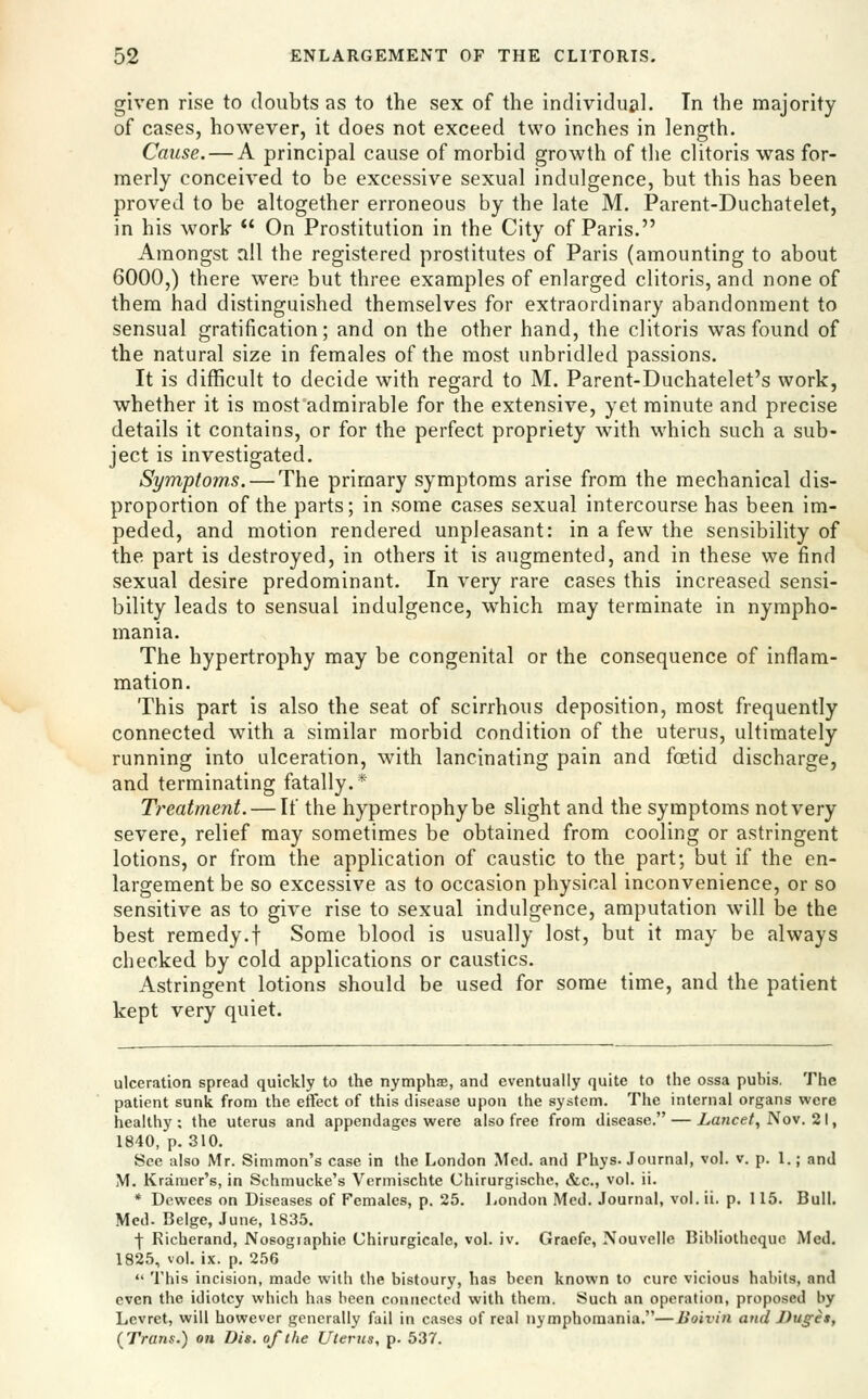 given rise to doubts as to the sex of the individuii]. Tn the majority of cases, however, it does not exceed two inches in length. Cause. — A principal cause of morbid growth of the clitoris was for- merly conceived to be excessive sexual indulgence, but this has been proved to be altogether erroneous by the late M, Parent-Duchatelet, in his work  On Prostitution in the City of Paris. Amongst all the registered prostitutes of Paris (amounting to about 6000,) there were but three examples of enlarged clitoris, and none of them had distinguished themselves for extraordinary abandonment to sensual gratification; and on the other hand, the clitoris was found of the natural size in females of the most unbridled passions. It is difficult to decide with regard to M. Parent-Duchatelet's work, whether it is most admirable for the extensive, yet minute and precise details it contains, or for the perfect propriety with which such a sub- ject is investigated. Symptoms. — The primary symptoms arise from the mechanical dis- proportion of the parts; in some cases sexual intercourse has been im- peded, and motion rendered unpleasant: in a few the sensibility of the part is destroyed, in others it is augmented, and in these we find sexual desire predominant. In very rare cases this increased sensi- bility leads to sensual indulgence, which may terminate in nympho- mania. The hypertrophy may be congenital or the consequence of inflam- mation. This part is also the seat of scirrhous deposition, most frequently connected with a similar morbid condition of the uterus, ultimately running into ulceration, with lancinating pain and foetid discharge, and terminating fatally.* Treatment. — If the hypertrophy be slight and the symptoms not very severe, relief may sometimes be obtained from cooling or astringent lotions, or from the application of caustic to the part; but if the en- largement be so excessive as to occasion physical inconvenience, or so sensitive as to give rise to sexual indulgence, amputation will be the best remedy.t Some blood is usually lost, but it may be always checked by cold applications or caustics. Astringent lotions should be used for some time, and the patient kept very quiet. ulceration spread quickly to the nymphae, and eventually quite to the ossa pubis. The patient sunk from the effect of this disease upon the system. The internal organs were healthy; the uterus and appendages were also free from disease. — Xance/, Nov. 21, 1840, p. 310. See also Mr. Simmon's case in the London Med. and Phys. Journal, vol. v. p. 1.; and M. Kramer's, in Schmucke's Vermischte Chirurgischc, &c., vol. ii. * Dewees on Diseases of Females, p. 25. London Med. Journal, vol. ii. p. 115. Bull. Med. Beige, June, 1835. \ Richerand, Nosographie Chirurgicale, vol. iv. Graefe, Nouvelle Bibliothequc Med, 1825, vol. ix. p. 256  This incision, made with the bistoury, has been known to cure vicious habits, and even the idiotcy which has been connected with them. Such an operation, proposed by Levret, will however generally fail in cases of real nymphomania.—Boivin and J)uget, (^Trans.) on Dis. of the Uterus, p. 537.