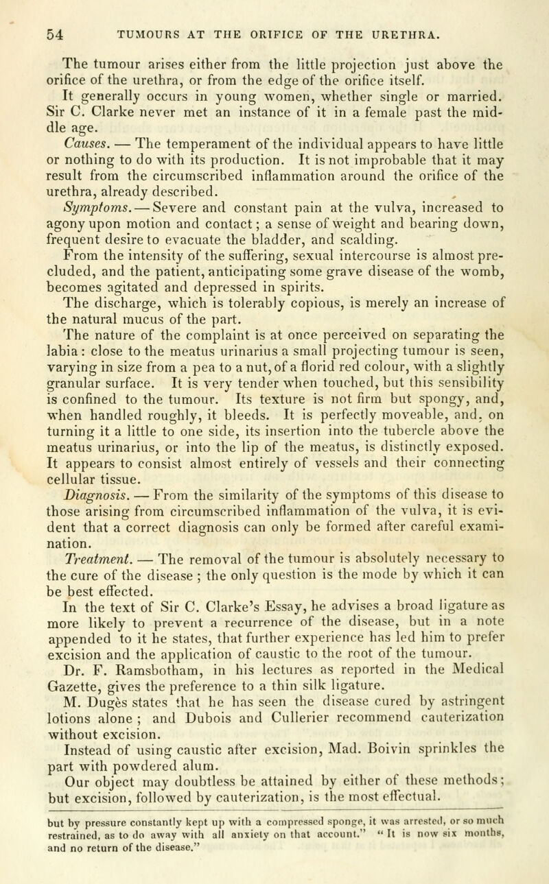 The tumour arises either from the little projection just above the orifice of the urethra, or from the edge of the orifice itself. It generally occurs in young women, whether single or married. Sir C. Clarke never met an instance of it in a female past the mid- dle age. Causes. — The temperament of the individual appears to have little or nothing to do with its production. It is not improbable that it may- result from the circumscribed inflammation around the orifice of the urethra, already described. Symptoms. — Severe and constant pain at the vulva, increased to agony upon motion and contact; a sense of weight and bearing down, frequent desire to evacuate the bladder, and scalding. From the intensity of the suffering, sexual intercourse is almost pre- cluded, and the patient, anticipating some grave disease of the womb, becomes agitated and depressed in spirits. The discharge, which is tolerably copious, is merely an increase of the natural mucus of the part. The nature of the complaint is at once perceived on separating the labia: close to the meatus urinarius a small projecting tumour is seen, varying in size from a pea to anut, of a florid red colour, with a slightly granular surface. It is very tender when touched, but this sensibility is confined to the tumour. Its texture is not firm but spongy, and, when handled roughly, it bleeds. It is perfectly moveable, and. on turning it a little to one side, its insertion into the tubercle above the meatus urinarius, or into the lip of the meatus, is distinctly exposed. It appears to consist almost entirely of vessels and their connecting cellular tissue. Diagnosis. — From the similarity of the symptoms of this disease to those arising from circumscribed inflammation of the vulva, it is evi- dent that a correct diagnosis can only be formed after careful exami- nation. Treatment. — The removal of the tumour is absolutely necessary to the cure of the disease ; the only question is the mode by which it can be best effected. In the text of Sir C. Clarke's Essay, he advises a broad ligature as more likely to prevent a recurrence of the disease, but in a note appended to it he states, that further experience has led him to prefer excision and the application of caustic to the root of the tumour. Dr. F. Ramsbotham, in his lectures as reported in the Medical Gazette, gives the preference to a thin silk ligature. M. Duges states that he has seen the disease cured by astringent lotions alone ; and Dubois and Cullerier recommend cauterization without excision. Instead of using caustic after excision, Mad. Boivin sprinkles the part with powdered alum. Our object may doubtless be attained by either of these methods; but excision, followed by cauterization, is the most efltectual. but by pressure constantly kept up with a compressed sponge, it was arrested, or so much restrained, as to do away with all anxiety on that account.  It is now six months, and no return of the disease.