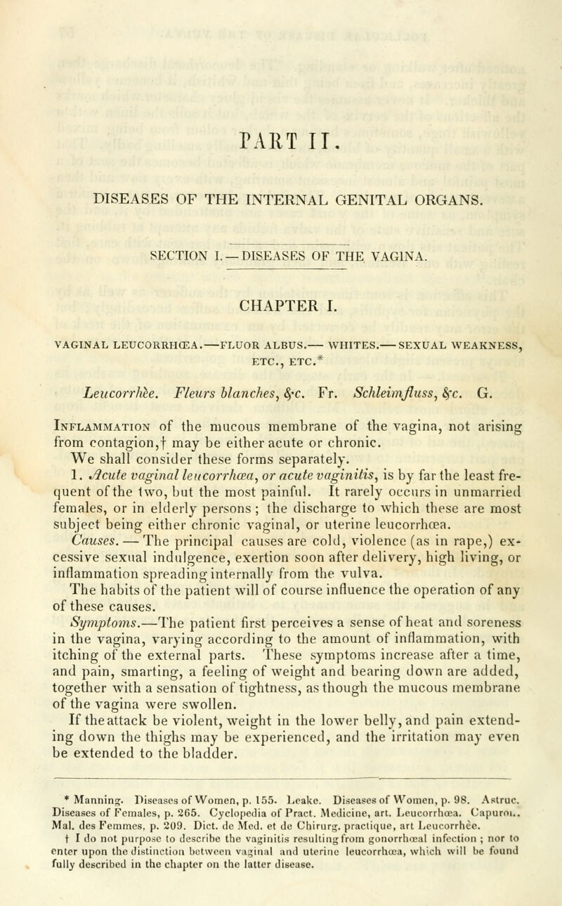 PART II. DISEASES OF THE INTERNAL GENITAL ORGANS. SECTION I. —DISEASES OF THE VAGINA. CHAPTER L VAGINAL LEUCORRHCEA. FLUOR ALBUS. WHITES. SEXUAL WEAKNESS, ETC., ETC.* Leucorrhh. Fleurs blanches^ SfC. Fr. SchleimJIuss, Sfc. G. Inflammation of the mucous membrane of the vagina, not arising from contagion,! ii^^y be either acute or chronic. We shall consider these forms separately. 1. ^cute vaginal leitcoiT/ioea, or acute vaginitis^ is by far the least fre- quent of the two, but the most painful. It rarely occurs in unmarried females, or in elderly persons ; the discharge to which these are most subject being either chronic vaginal, or uterine leucorrhoea. Causes. — The principal causes are cold, violence (as in rape,) ex* cessive sexual indulgence, exertion soon after delivery, high living, or inflammation spreading internally from the vulva. The habits of the patient will of course influence the operation of any of these causes. Symptoms.—The patient first perceives a sense of heat and soreness in the vagina, varying according to the amount of inflammation, with itching of the external parts. These symptoms increase after a time, and pain, smarting, a feeling of weight and bearing down are added, together w^ith a sensation of tightness, as though the mucous membrane of the vagina were swollen. If theattack be violent, weight in the lower belly, and pain extend- ing down the thighs may be experienced, and the irritation may even be extended to the bladder. * Manning^. Diseases of Women, p. 155. Leake. Diseases of Women, p. 98. .A.struc. Diseases of Females, p. 265. Cyclopedia of Pract. Medicine, art. Leucorrhoea. Capurou. Mai. des Femmes, p. 209. Diet, do Med. et de Chirurg. practique, art Lcucorrhee. t I do not purpose to describe the vaginitis resulting from gonorrhoea! infection ; nor to enter upon the distinction between vaginal and uterine leucorrhoea, which will be found fully described in the chapter on the latter disease.