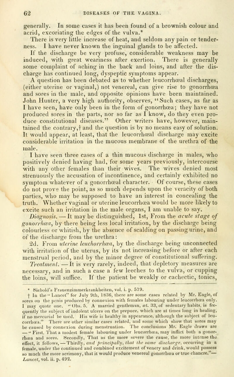 generally. In some cases it has been found of a brownish colour and acrid, excoriating the edges of the vulva.* There is very little increase of heat, and seldom any pain or tender- ness. I have never known the inguinal glands to be affected. If the discharge be very profuse, considerable weakness may be induced, with great weariness after exertion. There is generally some complaint of aching in the back and loins, and after the dis- charge has continued long, dyspeptic symptoms appear. A question has been debated as to whether leucorrhceal discharges, (either uterine or vaginal,) not venereal, can give rise to gonorrhoea and sores in the male, and opposite opinions have been maintained. John Hunter, a very high authority, observes, Such cases, as far as I have seen, have only been in the form of gonorrhoea; they have not produced sores in the parts, nor so far as I know, do they even pro- duce constitutional diseases. Other writers have, liowever, main- tained the contrary,! and the question is by no means easy of solution. It would appear, at least, that the leucorrhceal discharge may excite considerable irritation in the mucous membrane of the urethra of the male. I have seen three cases of a thin mucous discharge in males, who positively denied having had, for some years previously, intercourse with any other females than their wives. The wives denied most strenuously the accusation of incontinence, and certainly exhibited no symptom whatever of a gonorrhoeal character. Of course, these cases do not prove the point, as so much depends upon the veracity of both parties, who may be supposed to have an interest in concealing the truth. Whether vaginal or uterine leucorrhoea would be more likely to excite such an irritation in the male organs, I am unable to say. Diagnosis. — It may be distinguished, 1st, From the acute stage of gonorrhoea, by there being less local irritation, by the discharge being colourless or whitish, by the absence of scalding on passing urine, and of the discharge from the urethra: 2d. From uterine leuchorrhcea, by the discharge being unconnected with irritation of the uterus, by its not increasing before or after each menstrual period, and by the minor degree of constitutional suffering. Treatment. —It is very rarely, indeed, that depletory measures are necessary, and in such a case a few leeches to the vulva, or cupping the loins, will suffice. If the patient be weakly or cachectic, tonics, * Siebold's Frauenzimraerkrankheiten, vol. i. p. 579. ■(- In the Lancet for July 9th, 1836, there are some cases related by Mr. Eagle, of sores on the penis produced by connexion with fen)ales labouring under leucorrhoea only. I may quote one.  Obs. 5. A married gentleman, st. .*}3, of sedentary habits, is fre- quently the subject of indolent ulcers on the prepuce, which are at times long in healing, if no mercurial be used. His wife is healthy in appearance, although the subject of leu- corrhcea. There are other similar cases related, and some which show that sores may be caused by connexion during menstruation. 'J'he conclusions Mr. Eagle draws are —  First, That a modest female labouring under leucorrhcna, may inflict both a gonor- rhcEa and sores. Secondly, That as the more severe the cause, the more intense tho effect, it follows, — 'Vh\Ti\\y, cnid principally, that the same discharge, wcurring in a female, under the continued and combined excitement of vencry and drink, would possess so much the more acrimony, that it would produce venereal gonorrhoea or true chancre.— Lancet, vol. ii. p. 492.