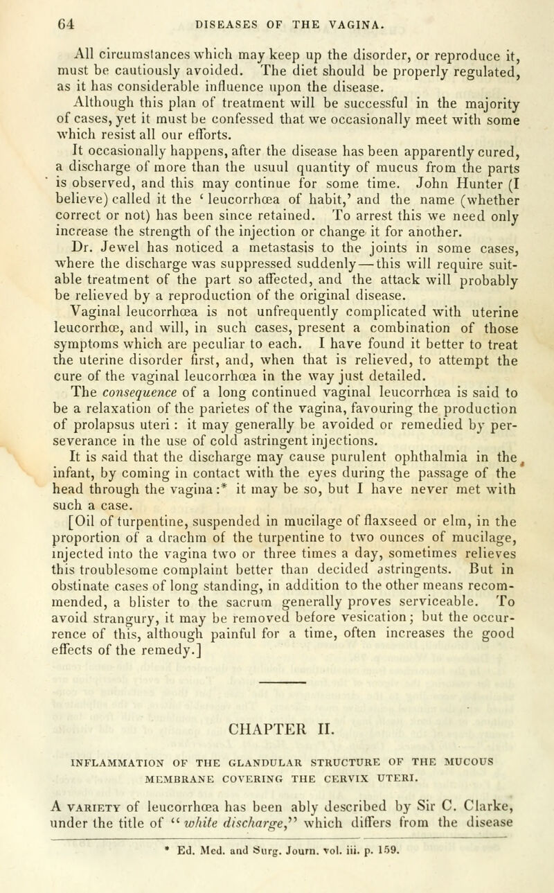 All circumstances which may keep up the disorder, or reproduce it, must be cautiously avoided. The diet should be properly regulated, as it has considerable influence upon the disease. Although this plan of treatment will be successful in the majority of cases, yet it must be confessed that we occasionally meet with some which resist all our efforts. It occasionally happens, after the disease has been apparently cured, a discharge of more than the usuul quantity of mucus from the parts is observed, and this may continue for some time. John Hunter (I believe) called it the ' leucorrhcea of habit,' and the name (whether correct or not) has been since retained. To arrest this we need only increase the strength of the injection or change it for another. Dr. Jewel has noticed a metastasis to the joints in some cases, where the discharge was suppressed suddenly — this will require suit- able treatment of the part so affected, and the attack will probably be relieved by a reproduction of the original disease. Vaginal leucorrhoea is not unfrequently complicated with uterine leucorrhoe, and will, in such cases, present a combination of those symptoms which are peculiar to each. I have found it better to treat the uterine disorder first, and, when that is relieved, to attempt the cure of the vaginal leucorrhoea in the way just detailed. The consequence of a long continued vaginal leucorrhcea is said to be a relaxation of the parietes of the vagina, favouring the production of prolapsus uteri: it may generally be avoided or remedied by per- severance in the use of cold astringent injections. It is said that the discharge may cause purulent ophthalmia in the^ infant, by coming in contact with the eyes during the passage of the head through the vagina :* it may be so, but I have never met with such a case. [Oil of turpentine, suspended in mucilage of flaxseed or elm, in the proportion of a drachm of the turpentine to two ounces of mucilage, injected into the vagina two or three times a day, sometimes relieves this troublesome complaint better than decided astringents. But in obstinate cases of lonff standins:, in addition to the other means recom- mended, a blister to the sacrum generally proves serviceable. To avoid strangury, it may be removed before vesication; but the occur- rence of this, although painful for a time, often increases the good effects of the remedy.] CHAPTER II. INFLAMMATION OF THE GLANDULAR STRUCTURE OF THE MUCOUS MEMBRANE COVERING THE CERVIX UTERI. A VARIETY of leucorrhoea has been ably described by Sir C. Clarke, under the title of  white discharge,'''' which differs from the disease • Ed. Med. and Siirg. Journ. vol. iii. p. 159.