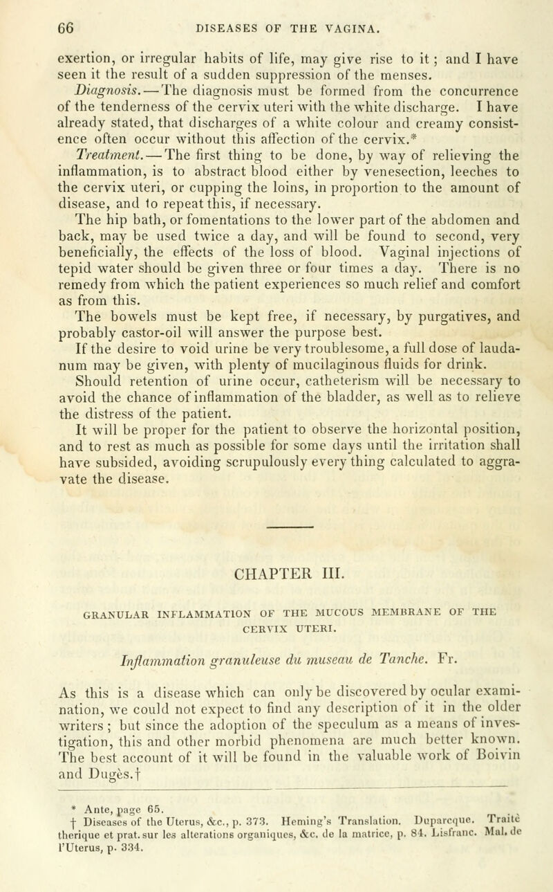 exertion, or irregular habits of life, may give rise to it; and I have seen it the result of a sudden suppression of the menses. Diagnosis. — The diagnosis must be formed from the concurrence of the tenderness of the cervix uteri with the white discharge. I have already stated, that discharges of a white colour and creamy consist- ence often occur without this affection of the cervix.* Treatment. — The first thing to be done, by way of relieving the inflammation, is to abstract blood either by venesection, leeches to the cervix uteri, or cupping the loins, in proportion to the amount of disease, and to repeat this, if necessary. The hip bath, or fomentations to the lower part of the abdomen and back, may be used twice a day, and will be found to second, very beneficially, the effects of the loss of blood. Vaginal injections of tepid water should be given three or four times a day. There is no remedy from which the patient experiences so much relief and comfort as from this. The bowels must be kept free, if necessary, by purgatives, and probably castor-oil will answer the purpose best. If the desire to void urine be very troublesome, a full dose of lauda- num may be given, with plenty of mucilaginous fluids for drink. Should retention of urine occur, catheterism will be necessary to avoid the chance of inflammation of the bladder, as well as to relieve the distress of the patient. It will be proper for the patient to observe the horizontal position, and to rest as much as possible for some days until the irritation shall have subsided, avoiding scrupulously every thing calculated to aggra- vate the disease. CHAPTER III. GRANULAR INFLAMMATION OF THE MUCOUS MEMBRANE OF THE CERVIX UTERI. Inflammation gramdeuse du museau de Tanche. Fr. As this is a disease which can only be discovered by ocular exami- nation, we could not expect to find any description of it in the older writers ; but since the adoption of the speculum as a means of inves- tigation, this and other morbid phenomena are much better known. The best account of it will be found in the valuable work of Boivin and Duges.f * Ante, page 65. f Diseases of the Uterus, &c., !'• 373. Heming's Translation. Duparcque. Traite therique et prat.sur les alterations organiques, &c. de la malricc, p. 84. Lisfranc. Mai. de rUterus, p. 334.