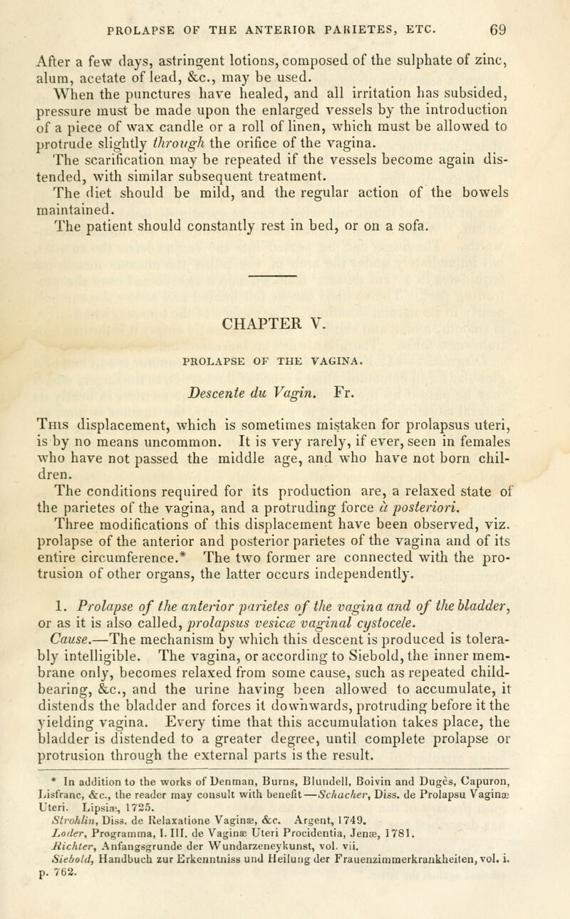 After a few days, astringent lotions, composed of the sulphate of zinc, alum, acetate of lead, &c., may be used. When the punctures have healed, and all irritation has subsided, pressure must be made upon the enlarged vessels by the introduction of a piece of wax candle or a roll of linen, w^hich must be allowed to protrude slightly through the orifice of the vagina. The scarification may be repeated if the vessels become again dis- tended, with similar subsequent treatment. The diet should be mild, and the regular action of the bowels maintained. The patient should constantly rest in bed, or on a sofa. CHAPTER V. PROLAPSE OF THE VAGINA. Descente du Vagin. Fr. This displacement, which is sometimes mistaken for prolapsus uteri, is by no means uncommon. It is very rarely, if ever, seen in females w^ho have not passed the middle age, and who have not born chil- dren. The conditions required for its production are, a relaxed state of the parietes of the vagina, and a protruding force a posteriori. Three modifications of this displacement have been observed, viz. prolapse of the anterior and posterior parietes of the vagina and of its entire circumference.* The two former are connected with the pro- trusion of other organs, the latter occurs independently. 1. Prolapse of the anterior parietes of the vagina and of the bladder, or as it is also called, prolapsus vesicce vaginal cystocele. Cause.—The mechanism by which this descent is produced is tolera- bly intelligible. The vagina, or according to Siebold, the inner mem- brane only, becomes relaxed from some cause, such as repeated child- bearing, &c., and the urine having been allowed to accumulate, it distends the bladder and forces it downwards, protruding before it the yielding vagina. Every time that this accumulation takes place, the bladder is distended to a greater degree, until complete prolapse or protrusion through the external parts is the result. * In addition to the works of Denman, Burns, Blundell, Boivin and Duges, Capuron, Lisfranc, &c., the reader may consult with benefit —Schacher, Diss, de Prolapsu Vaginae Uteri. Lipsiffi, 1725. Stvohlin, Diss, de Relaxatione Vaginse, &c. Argent, 1749. Loder, Programma, I. III. de Vagina) Uteri Procidentia, Jenre, 1781. liichter, Anfangsgrunde der Wundarzeneykunst, vol. vii. Siebold, Handbuch zur Erkenntniss unJ Heilung der Frauenzimmerkrankheiten, vol. i. p. 762.