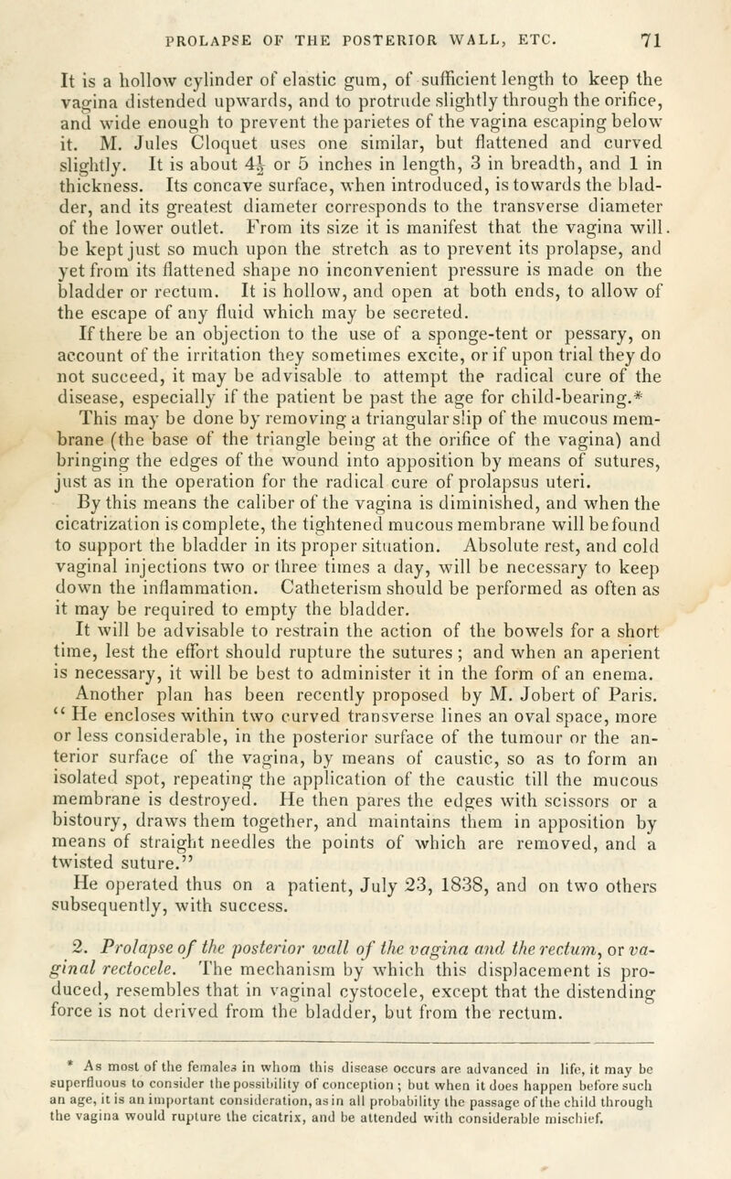 It is a hollow cylinder of elastic gum, of sufficient length to keep the vagina distended upwards, and to protrude slightly through the orifice, and wide enough to prevent the parietes of the vagina escaping below it. M. Jules Cloquet uses one similar, but flattened and curved slightly. It is about 4^ or 5 inches in length, 3 in breadth, and 1 in thickness. Its concave surface, when introduced, is towards the blad- der, and its greatest diameter corresponds to the transverse diameter of the lower outlet. From its size it is manifest that the vagina will. be kept just so much upon the stretch as to prevent its prolapse, and yet from its flattened shape no inconvenient pressure is made on the loladder or rectum. It is hollow, and open at both ends, to allow of the escape of any fluid which may be secreted. If there be an objection to the use of a sponge-tent or pessary, on account of the irritation they sometimes excite, or if upon trial they do not succeed, it may be advisable to attempt the radical cure of the disease, especially if the patient be past the age for child-bearing.* This may be done by removing a triangular s'ip of the mucous mem- brane (the base of the triangle being at the orifice of the vagina) and bringing the edges of the wound into apposition by means of sutures, just as in the operation for the radical cure of prolapsus uteri. By this means the caliber of the vagina is diminished, and when the cicatrization is complete, the tightened mucous membrane will be found to support the bladder in its proper situation. Absolute rest, and cold vaginal injections two or three times a day, will be necessary to keep down the inflammation. Catheterism should be performed as often as it may be required to empty the bladder. It will be advisable to restrain the action of the bowels for a short time, lest the eflfort should rupture the sutures; and when an aperient is necessary, it will be best to administer it in the form of an enema. Another plan has been recently proposed by M. Jobert of Paris.  He encloses within two curved transverse lines an oval space, more or less considerable, in the posterior surface of the tumour or the an- terior surface of the vagina, by means of caustic, so as to form an isolated spot, repeating the application of the caustic till the mucous membrane is destroyed. He then pares the edges with scissors or a bistoury, draws them together, and maintains them in apposition by means of straight needles the points of which are removed, and a twisted suture. He operated thus on a patient, July 23, 1838, and on two others subsequently, with success. 2. Prolapse of the posterior wall of the vagina and the rectuin, or va- ginal rectocele. The mechanism by which this displacement is pro- duced, resembles that in vaginal cystocele, except that the distending force is not derived from the bladder, but from the rectum. * As most of the femalea in whom this disease occurs are advanced in life, it may be superfluous to consider the possihility of conception ; but when it does happen before such an age, it is an important consideration, as in all probabihty the passage of the child through the vagina would rupture the cicatrix, and be attended with considerable mischief.