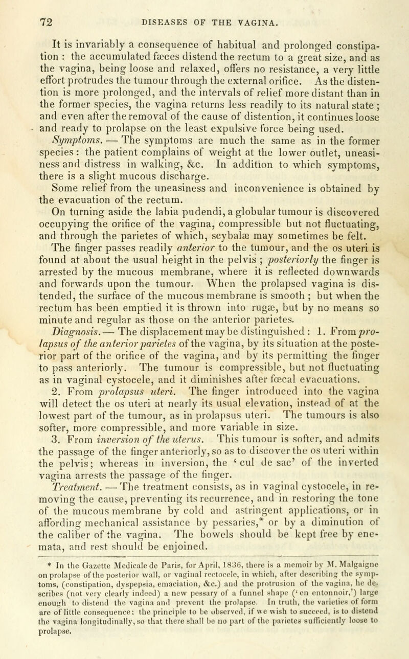 It is invariably a consequence of habitual and prolonged constipa- tion : the accumulated feces distend the rectum to a great size, and as the vagina, being loose and relaxed, offers no resistance, a very little effort protrudes the tumour through the external orifice. As the disten- tion is more prolonged, and the intervals of relief more distant than in the former species, the vagina returns less readily to its natural state; and even after the removal of the cause of distention, it continues loose and ready to prolapse on the least expulsive force being used. Symptoms. — The symptoms are much the same as in the former species: the patient complains of weight at the lower outlet, uneasi- ness and distress in walking, &c. In addition to which symptoms, there is a slight mucous discharge. Some relief from the uneasiness and inconvenience is obtained by the evacuation of the rectum. On turning aside the labia pudendi, a globular tumour is discovered occupying the orifice of the vagina, compressible but not fluctuating, and through the parietes of which, scybalse may sometimes be felt. The finger passes readily anterior to the tumour, and the os uteri is found at about the usual height in the pelvis ; posteriorly the finger is arrested by the mucous membrane, where it is reflected downwards and forwards upon the tumour. When the prolapsed vagina is dis- tended, the surface of the mucous membrane is smooth ; but when the rectum has been emptied it is thrown into rugge, but by no means so minute and regular as those on the anterior parietes. Diagnosis. — The displacement may be distinguished : 1. From pro- lapsus of the anterior parietes of the vagina, by its situation at the poste- rior part of the orifice of the vagina, and by its permitting the finger to pass anteriorly. The tumour is compressible, but not fluctuating as in vaginal cystocele, and it diminishes after foecal evacuations. 2. From prolapsus uteri. The finger introduced into the vagina will detect the os uteri at nearly its usual elevation, instead of at the lowest part of the tumour, as in prolapsus uteri. The tumours is also softer, more compressible, and more variable in size. 3, From iJiversion of the uterus. This tumour is softer, and admits the passage of the finger anteriorly, so as to discover the os uteri within the pelvis; whereas in inversion, the ' cul de sac' of the inverted vagina arrests the passage of the finger. Treatment. —The treatment consists, as in vaginal cystocele, in re- moving the cause, preventing its recurrence, and in restoring the tone of the mucous membrane by cold and astringent applications, or in affording mechanical assistance by pessaries,* or by a diminution of the caliber of the vagina. The bowels should be kept free by ene- mata, and rest should be enjoined. ♦ In the Gazette Medicalede Paris, for April, 1836, there is a memoir by M. Malgaigne on prolapse of the posterior wall, or vaginal rectoceic, in which, after describing the symp- toms, (constipation, dyspepsia, emaciation, &c.) and the protrusion of the vagina, he de- scribes (not very clearly indeed) a new pessary of a funnel shape ('en cntonnoir,') large enough to distend the vagina and prevent the prolapse. In truth, the varieties of form are of little consequence: the principle to be observed, if we wish to succeed, is to distend the vagina longitudinally, so that there shall be no part of the parietes sufficiently loose to prolapse.