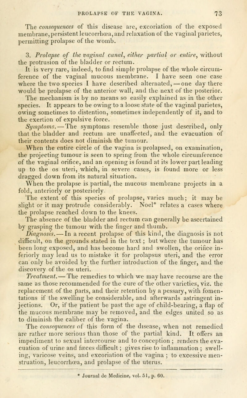 The consequences of this disease are, excoriation of the exposed membrane,persistent leucorrhcea, and relaxation of the vaginal parietes, permitting prolapse of the womb. 3. Prolapse of the vaginal canal, either partial or entire, without the protrusion of the bladder or rectum. It is very rare, indeed, to find simple prolapse of the whole circum- ference of the vaginal mucous membrane. I have seen one case where the two species I have described alternated, — one day there would be prolapse of the anterior wall, and the next of the posterior. The mechanism is by no means so easily explained as in the other species. It appears to be owing to a loose state of the vaginal parietes, owing sometimes to distention, sometimes independently of it, and to the exertion of expulsive force. Symptoms. — The symptoms resemble those just described, only that the bladder and rectum are unaffected, and the evacuation of their contents does not diminish the tumour. When the entire circle of the vagina is prolapsed, on examination, the projecting tumour is seen to spring from the whole circumference of the vaginal orifice, and an opening is found at its lower part leading up to the OS uteri, which, in severe cases, is found more or less dragged down from its natural situation. When the prolapse is partial, the mucous membrane projects in a fold, anteriorly or posteriorly. The extent of this species of prolapse, varies much; it may be slight or it may protrude considerably. Noel* relates a cases where the prolapse reached down to the knees. The absence of the bladder and rectum can generally be ascertained by grasping the tumour with the finger and thumb. Diagnosis. — In a recent prolapse of this kind, the diagnosis is not difficult, on the grounds stated in the text; but where the tumour has been long exposed, and has become hard and swollen, the orifice in- feriorly may lead us to mistake it for prolapsus uteri, and the error can only be avoided by the further introduction of the finger, and the discovery of the os uteri. Treatme7it.^The remedies to which we may have recourse are the same as those recommended for the cure of the other varieties, viz. the replacement of the parts, and their retention by a pessary, with fomen- tations if the swelling be considerable, and afterwards astringent in- jections. Or, if the patient be past the age of child-bearing, a flap of the mucous membrane may be removed, and the edges united so as to diminish the caliber of the vagina. The consequences of this form of the disease, when not remedied are rather more serious than those of the partial kind. It offers an impediment to sexual intercourse and to conception ; renders the eva- cuation of urine and fasces difficult; gives rise to inflammation ; swell- ing, varicose veins, and excoriation of the vagina ; to excessive men- struation, leucorrhcea, and prolapse of the uterus. • Journal dc Medicine, vol. 51, p. 60.