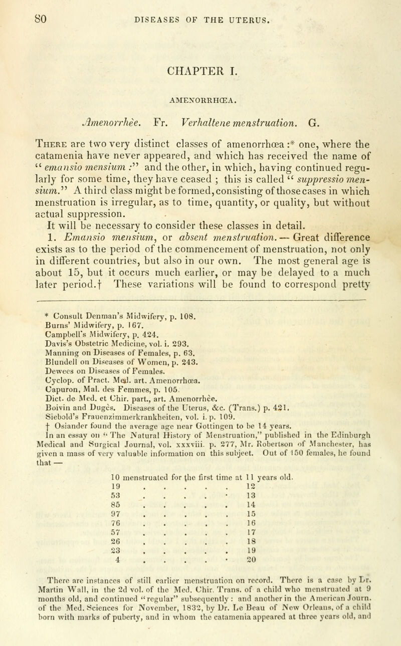 CHAPTER I. AMENOllRHOEA. AmenorrMe. Fr. Verhaltene menstruation. G. There are two very distinct classes of amenorrhoea :* one, where the catamenia have never appeared, and which has received the name of  emansio mcnsium ; and the other, in which, having continued regu- larly for some time, they have ceased ; this is called  sujjpressio jnen- sium.'''' A third class might be formed, consisting of those cases in which menstruation is irregular, as to time, quantity, or quality, but without actual suppression. It will be necessary to consider these classes in detail. 1. Emansio mensium, or absent menstnintio7i,— Great difference exists as to the period of the commencement of menstruation, not only in different countries, but also in our own. The most general age is about 15, but it occurs much earlier, or may be delayed to a much later period.f These variations will be found to correspond pretty * Consult Denman's Midwifery, p. 108. Burns' Midwifery, p. 167. Campbell's Midwifery, p. 424. Davis's Obstetric Medicine, vol. i. 293. Manning on Diseases of Females, p. 63. Blundell on Diseases of Women, p. 243. Dewecs on Diseases of Females. Cyclop, of Pract. Med. art. Amenorrhoea. Capuron, Mai. des Femmes, p. 105. Diet, de Med. et Chir. part., art. Amenorrhee, Boivin and Duges. Diseases of the Uterus, &c. (Trans.) p. 421, Siebold's Frauenzimmerkrankheiten, vol. i. p. 109. -j- Osiander found the average age near Gottingen to be 14 years. In an essay on  The JVatural History of .Menstruation, published in the Edinburgh Medical and Surgical Journal, vol. xxxviii. p. 277, Mr. Robertson of .Manchester, has given a mass of very valuable information on this subject. Out of 150 females, he found that — 10 menstruated for the first time at 11 years old. 19 12 53 85 97 76 57 26 23 4 13 14 15 16 17 18 19 20 There are inptanccs of still earlier menstruation on record. There is a case by Dr. Martin Wall, in the 2d vol. of the Med. Chir. Trans, of a child who menstruated at 9 months old, and continued regular subsequently: and another in the American Journ. of the Med. Sciences for November, 1832, by Dr. Lc Beau of New Orleans, of a child born with marks of puberty, and in whom the catamenia appeared at three years old, and