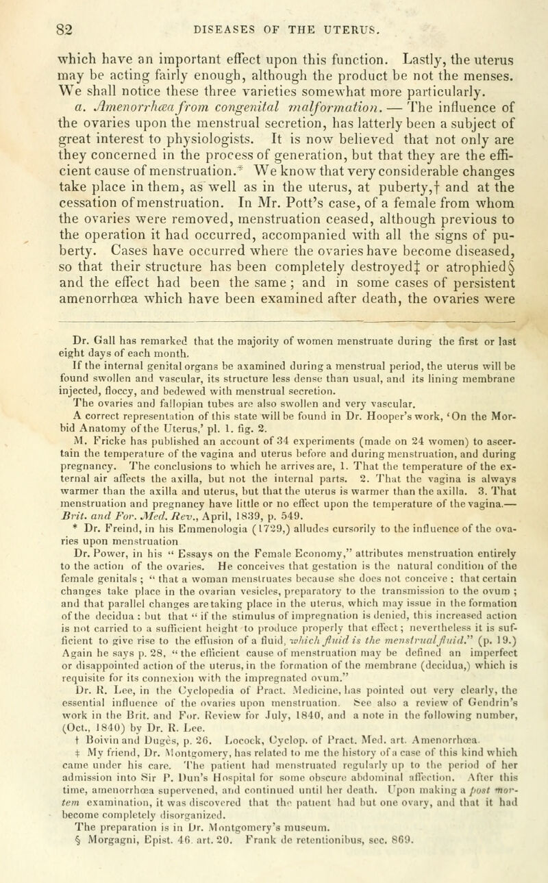 which have an important effect upon this function. Lastly, the uterus may be acting fairly enough, although the product be not the menses. We shall notice these three varieties somewhat more particularly. a. Amenor7~hccafrom congenital malformation. — The influence of the ovaries upon the menstrual secretion, has latterly been a subject of great interest to physiologists. It is now believed that not only are they concerned in the process of generation, but that they are the effi- cient cause of menstruation. We know that very considerable changes take place in them, as well as in the uterus, at puberty,f and at the cessation of menstruation. In Mr. Pott's case, of a female from whom the ovaries were removed, menstruation ceased, although previous to the operation it had occurred, accompanied with all the signs of pu- berty. Cases have occurred where the ovaries have become diseased, so that their structure has been completely destroyed^ or atrophied § and the effect had been the same ; and in some cases of persistent amenorrhcea which have been examined after death, the ovaries were Dr. Gall has remarked that the majority of women menstruate during the first or last eight days of each month. If the internal genital organs be axamined during a menstrual period, the uterus will be found swollen and vascular, its structure less dense than usual, and its lining membrane injected, floccy, and bedewed with menstrual secretion. The ovaries and fallopian tubes are also swollen and very vascular. A correct represenlntion of this state will be found in Dr. Hooper's work, 'On the Mor- bid Anatomy of the Uterus,' pi. 1. fig. 2. jM. Fricke has published an account of 34 experiments (made on 24 women) to ascer- tain the temperature of the vagina and uterus before and during menstruation, and during pregnancy, 'i'he conclusions to which he arrives are, 1. That the temperature of the ex- ternal air affects the axilla, but not the internal parts. 2. That the vagina is always warmer than the axilla and uterus, but that the uterus is warmer than the axilla. 3. That menstruation and pregnancy have little or no efl'cct upon the temperature of the vagina.— Brit, and For. Med. Rev., April, 1839, p. .549. * Dr. Freind, in his Emmenologia (1729,) alludes cursorily to the influence of the ova- ries upon menstruation Dr. Power, in his  Essays on the Female Economy, attributes menstruation entirely to the action of the ovaries. He conceives that gestation is the natural condition of the female genitals ;  that a woman menstruates because she docs not conceive ; that certain changes take place in the ovarian vesicles, preparatory to the transmission to the ovum ; and that parallel changes are taking place in the uterus, which may issue in the formation of the (lecidua : hut that  if tlic stimulus of impregnation is iletiied, this increased action is not carried to a sufficient height to produce properly that effect; nevertheless it is suf- ficient to give rise to the effusion of a fluid, ivliich Jliiid is the menstriial fluid, (p. 19.) Again he says p. 28,  the efficient cause of menstruation may be defined an imperfect or disappointed action of the uterus, in the formation of the membrane (decidua,) which is requisite for its connexion with the impregnated ovum. Dr. K. Lee, in the Cyclopedia of Pract. Medicine, has pointed out very clearly, the essential influence of the ovaries upon menstruation, fcee also a review of Gendrin's work in the Brit, and For. Review for -fuly, 1840, and a note in the following number, (Oct., 1840) by Dr. R. Lee. t Boivinand Duges, p. 26. Locock, Cyclop, of Pract. Med. art. Amenorrhoea. + My friend, Dr. Montgomery, has related to me the history of a case of this kind which came under his care. The patient had menstruated regularly up to the period of her admis.sion into Sir P. Dun's Hospital for some obscure abdominal nfloction. After this time, amenorrhoea supervened, and continued until her death. Upon making a/'0,<r/ ■mor- tem examination, it was discovered that the jiatient had hut one ovary, and that it hail become completely disorganized. The preparation is in Dr. Montgomery's museum. § Morgagni, Epist. 46. art. 20. Frank de retentionibus, sec. 869.