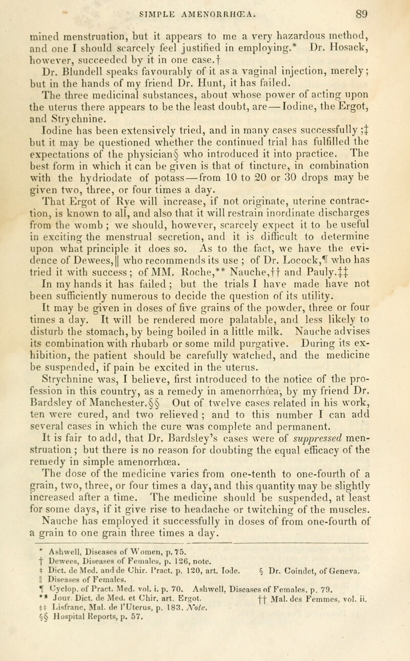 mined menstruation, but it appears to me a very hazardous method, and one I should scarcely feel justified in employing.* Dr. Hosack, however, succeeded by it in one case.f Dr. Blundell speaks favourably of it as a vaginal injection, merely; but in the hands of my friend Dr. Hunt, it has failed. The three medicinal substances, about whose power of acting upon the uterus there appears to be the least doubt, are — Iodine, the Ergot, and Strychnine. Iodine has been extensively tried, and in many cases successfully ;J but it may be questioned whether the continued trial has fulfilled the expectations of the physician§ who introduced it into practice. The best form in which it can be given is that of tincture, in combination with the hydriodate of potass — from 10 to 20 or 30 drops may be given two, three, or four times a day. That Ergot of Rye will increase, if not originate, uterine contrac- tion, is known to all, and also that it will restrain inordinate discharges from the womb ; we should, however, scarcely expect it to be useful in exciting the menstrual secretion, and it is difficult to determine upon what principle it does so. As to the fact, we have the evi- dence of De\vees,|| who recommends its use ; of Dr. Locock,1I who has tried it with success; of MM. Roche,** Nauche,tt and Pauly.JI In my hands it has failed ; but the trials I have made have not been sufficiently numerous to decide the question of its utility. It may be given in doses of five grains of the powder, three or four times a day. It will be rendered more palatable, and less likely to disturb the stomach, by being boiled in a little milk. Nauche advises its combination with rhubarb or some mild purgative. During its ex- hibition, the patient should be carefully watched, and the medicine be suspended, if pain be excited in the uterus. Strychnine was, I believe, first introduced to the notice of the pro- fession in this country, as a remedy in amenorrhoea, by my friend Dr. Bardsley of Manchester.§§ Out of twelve cases related in his work, ten were cured, and two relieved ; and to this number I can add several cases in which the cure was complete and permanent. It is fair to add, that Dr. Bardsley's cases were of suppressed men- struation ; but there is no reason for doubting the equal efficacy of the remedy in simple amenorrhoea. The dose of the medicine varies from one-tenth to one-fourth of a grain, two, three, or four times a day, and this quantity may be slightly increased after a time. The medicine should be suspended, at least for some days, if it give rise to headache or twitching of the muscles. Nauche has employed it successfully in doses of from one-fourth of a grain to one grain three times a day.  Ashwell, Diseases of Women, p. 75. f Uewees, Diseases of Fomalns, p. 126, note. t Diet, do Med. and de Chir. I'ract. p. 120, art. lode. § Dr. Coindet, of Geneva. II Diseases of Females. T Uj'clop. of Pract. Med. vol. i. p. 70. Ashwell, Diseases of Females, p. 79. •» Jour. Diet, de Med. et Chir. art. Ergot. -(-j- Mai. des Fcmmes, vol. ii. W Ijisfranc, Mai. de I'Utcrus, p. 183. Xote. ^§ Hospital Reports, p. 57.