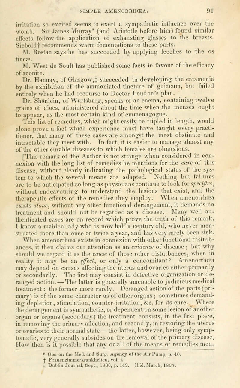 irritation so excited seems to exert a sympathetic influence over the womb. Sir James Murray* (and Aristotle before him) found similar effects follow the application of exhausting glasses to the breasts. Sieboldf recommends warm fomentations to these parts. M. Rostan says he has succeeded by applying leeches to the os tincee. M. West de Soult has published some facts in favour of the efficacy of aconite. Dr. Hannay, of Glasgow,| succeeded in developing the catamenia by the exhibition of the ammoniated tincture of guiacum, but failed entirely when he had recourse to Doctor Loudon's plan. Dr. Shiinlein, of Wurtsburg, speaks of an enema, containing twelve grains of aloes, administered about the time when the menses ought to appear, as the most certain kind of emmenagogue. This list of remedies, which might easily be tripled in length, would alone prove a fact which experience must have taught every practi- tioner, that many of these cases are amongst the most obstinate and intractable they meet with. In fact, it is easier to manage almost any of the other curable diseases to which females are obnoxious. [This remark of the Author is not strange when considered in con- nexion with the long list of remedies he mentions for the cure of this disease, without clearly indicating the pathological states of the sys- tem to which the several means are adapted. Nothing but failures are to be anticipated so long as physicians continue to look for specifics^ without endeavouring to understand the lesions that exist, and the therapeutic effects of the remedies they employ. When amenorrhcea exists alone, without any other functional derangement, it demands no treatment and should not be regarded as a disease. Many well au- thenticated cases are on record which prove the truth of this remark. I know a maiden lady who is now half a century old, who never men- struated more than once or twice a year, and has very rarely been sick. When amenorrhcea exists in connexion with other functional disturb- ances, it then claims our attention as an evidence of disease ; but why should we regard it as the cause of those other disturbances, when in reality it may be an ej^ect, or only a concomitant ? Amenorrhcea may depend on causes affecting the uterus and ovaries either primarily or secondarily. The first may consist in defective organization or de- ranged action, — The latter is generally amenable to judicious medical treatment: the former more rarely. Deranged action of the parts (pri- mary) is of the same character as of other organs ; sometimes demand- ing depletion, stimulation, counter-irritation, &c. for its cure. Where the derangement is sympathetic, or dependent on some lesion of another organ or organs (secondary) the treatment consists, in the first place, in removing the primary affection, and secondly, in restoring the uterus or ovaries to their normal state — the latter, however, being only symp- tomatic, very generally subsides on the removal of the primary disease. How then is it possible that any or all of the means or remedies men- ♦ Obs. on the Med. and Surg. Agency of the Air Pump, p. 40. f Frauenzimmerkrankheiten, vol. i. t Dublin Journal, Sept., 1836, p. 140. Ibid. 3Iarcli, 1837.