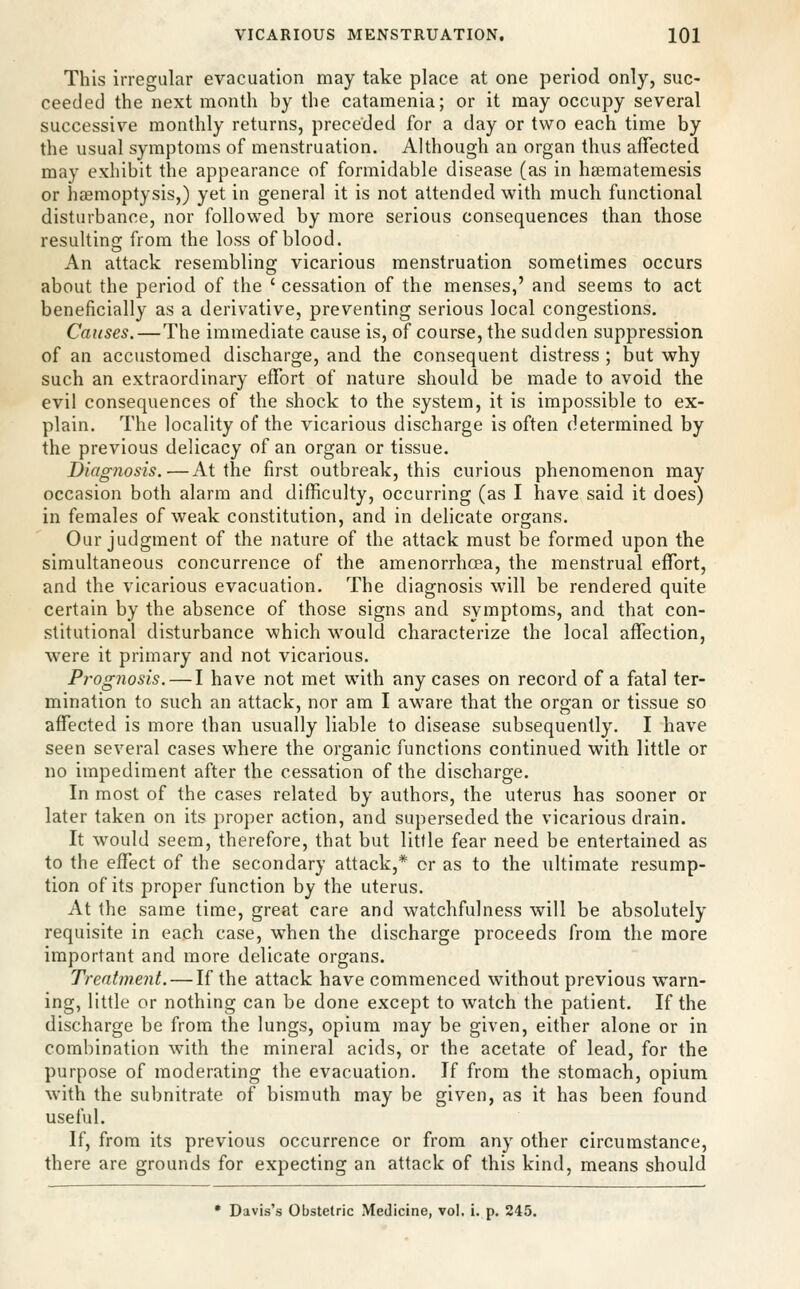 This irregular evacuation may take place at one period only, suc- ceeded the next month by the catamenia; or it may occupy several successive monthly returns, preceded for a day or two each time by the usual symptoms of menstruation. Although an organ thus affected may exhibit the appearance of formidable disease (as in hajmatemesis or haemoptysis,) yet in general it is not attended with much functional disturbance, nor followed by more serious consequences than those resulting from the loss of blood. An attack resembling vicarious menstruation sometimes occurs about the period of the ' cessation of the menses,' and seems to act beneficially as a derivative, preventing serious local congestions. Causes.—The immediate cause is, of course, the sudden suppression of an accustomed discharge, and the consequent distress ; but why such an extraordinary effort of nature should be made to avoid the evil consequences of the shock to the system, it is impossible to ex- plain. The locality of the vicarious discharge is often determined by the previous delicacy of an organ or tissue. Diagnosis.—At the first outbreak, this curious phenomenon may occasion both alarm and difficulty, occurring (as I have said it does) in females of weak constitution, and in delicate organs. Our judgment of the nature of the attack must be formed upon the simultaneous concurrence of the amenorrhoea, the menstrual effort, and the vicarious evacuation. The diagnosis will be rendered quite certain by the absence of those signs and symptoms, and that con- stitutional disturbance which would characterize the local affection, were it primary and not vicarious. Prog7iosis. — I have not met with any cases on record of a fatal ter- mination to such an attack, nor am I aware that the organ or tissue so affected is more than usually liable to disease subsequently. I have seen several cases where the organic functions continued with little or no impediment after the cessation of the discharge. In most of the cases related by authors, the uterus has sooner or later taken on its proper action, and superseded the vicarious drain. It w^ould seem, therefore, that but little fear need be entertained as to the effect of the secondary attack,* or as to the ultimate resump- tion of its proper function by the uterus. At the same time, great care and watchfulness will be absolutely requisite in each case, when the discharge proceeds from the more important and more delicate organs. Treatment. — If the attack have commenced without previous warn- ing, little or nothing can be done except to watch the patient. If the discharge be from the lungs, opium may be given, either alone or in combination with the mineral acids, or the acetate of lead, for the purpose of moderating the evacuation. If from the stomach, opium with the subnitrate of bismuth may be given, as it has been found useful. If, from its previous occurrence or from any other circumstance, there are grounds for expecting an attack of this kind, means should * Davis's Obstetric Medicine, vol, i. p. 245.