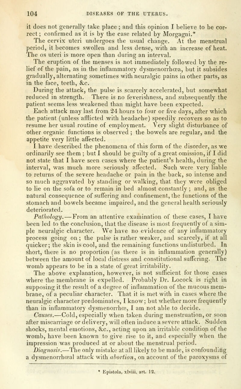 it does not generally take place ; and this opinion I believe to be cor- rect ; confirmed as it is by the case related by Morgagni.* The cervix uteri undergoes the usual change. At the menstrual period, it becomes swollen and less dense, with an increase of heat. The OS uteri is more open than during an interval. The eruption of the menses is not immediately followed by the re- lief of the pain, as in the inflammatory dysmenorrhoea, but it subsides gradually, alternating sometimes with neuralgic pains in other parts, as in the face, teeth, &c. During the attack, the pulse is scarcely accelerated, but somewhat reduced in strength. There is no feverishness, and subsequently the patient seems less weakened than might have been expected. Each attack may last from 24 hours to four or five days, after which the patient (unless aflflicted with headache) speedily recovers so as to resume her usual routine of employment. Very slight disturbance of other organic functions is observed ; the bowels are regular, and the appetite very little affected. I have described the phenomena of this form of the disorder, as we ordinarily see them ; but I should be guilty of a great omission, if I did not state that I have seen cases where the patient's health, during the interval, was much more seriously affected. Such were very liable to returns of the severe headache or pain in the back, so intense and so much aggravated by standing or walking, that they were obliged to lie on the sofa or to remain in bed almost constantly ; and, as the natural consequence of suffering and confinement, the functions of the stomach and bowels became impaired, and the general health seriously deteriorated. Pathology. — From an attentive examination of these cases, I have been led to the conclusion, that the disease is most frequently of a sim- ple neuralgic character. We have no evidence of any inflammatory process going on ; the pulse is rather weaker, and scarcely, if at all quicker; the skin is cool, and the remaining functions undisturbed. In short, there is no proportion (as there is in inflammation generally) between the amount of local distress and constitutional suffering. The womb appears to be in a state of great irritability. The above explanation, however, is not sufficient for those cases where the membrane is expelled. Probably Dr. Locock is right in supposing it the result of a degree of inflammation of the mucous mem- brane, of a peculiar character. That it is met with in cases where the neuralgic character predominates, I know; but whether more frequently than in inflammatory dysmenorrhoe, I am not able to decide. Causes.—Cold, especially when taken during menstruation, or soon after miscarriage or delivery, will often induce a severe attack. Sudden shocks, mental emotions, &c., acting upon an irritable condition of the womb, have been known to give rise to it, and especially when the impression was produced at or about the menstrual period. Diagnosis.—The only mistake at all likely to be made, is confounding a dysmenorrhceal attack with abortion^ on account of the paroxysms of * Epistola, xlviii. art. 12.