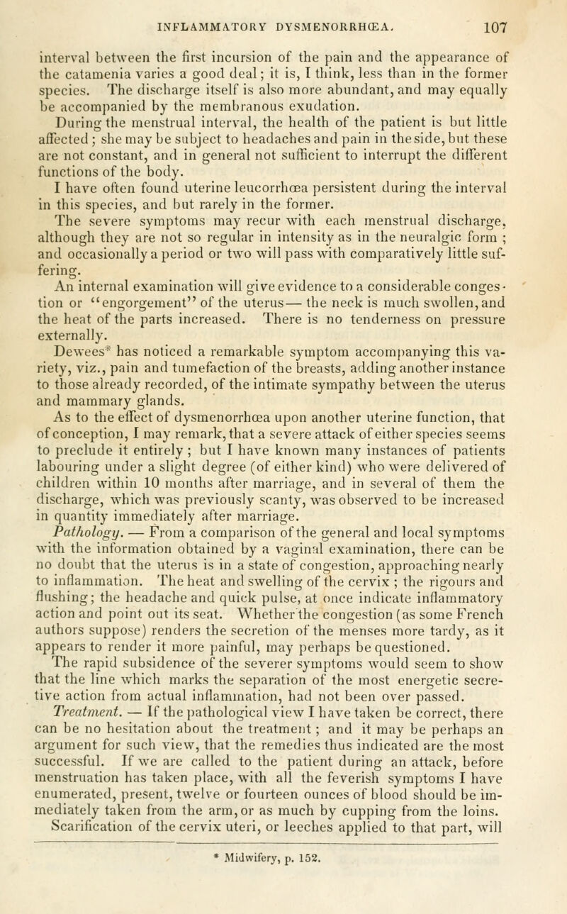 interval between the first incursion of the pain and the appearance of the catamenia varies a good deal; it is, I think, less than in the former species. The discharge itself is also more abundant, and may equally be accompanied by the membranous exudation. During the menstrual interval, the health of the patient is but little affected ; she maybe subject to headaches and pain in the side, but these are not constant, and in general not sufficient to interrupt the different functions of the body. I have often found uterine leucorrhcea persistent during the interval in this species, and but rarely in the former. The severe symptoms may recur with each menstrual discharge, although they are not so regular in intensity as in the neuralgic form ; and occasionally a period or two will pass with comparatively little suf- fering. An internal examination will jjive evidence to a considerable conges- tion or engorgement of the uterus— the neck is much swollen, and the heat of the parts increased. There is no tenderness on pressure externally. Dewees* has noticed a remarkable symptom accompanying this va- riety, viz., pain and tumefaction of the breasts, adding another instance to those already recorded, of the intimate sympathy between the uterus and mammary glands. As to the effect of dysmenorrhoea upon another uterine function, that of conception, I may remark, that a severe attack of either species seems to preclude it entirely ; but I have known many instances of patients labouring under a slight degree (of either kind) who were delivered of children within 10 months after marriage, and in several of them the discharge, which was previously scanty, was observed to be increased in quantity immediately after marriage. Pathology. — From a comparison of the general and local symptoms with the information obtained by a vaginal examination, there can be no doubt that the uterus is in a state of congestion, approaching nearly to inflammation. The heat and swelling of the cervix ; the rigours and flushing; the headache and quick pulse, at once indicate inflammatory action and point out its seat. Whether the congestion (as some French authors suppose) renders the secretion of the menses more tardy, as it appears to render it more painful, may perhaps be questioned. The rapid subsidence of the severer symptoms would seem to show that the line which marks the separation of the most energetic secre- tive action from actual inflammation, had not been over passed. Treatment. — If the pathological view I have taken be correct, there can be no hesitation about the treatment; and it may be perhaps an argument for such view, that the remedies thus indicated are the most successful. If we are called to the patient during an attack, before menstruation has taken place, with all the feverish symptoms I have enumerated, present, twelve or fourteen ounces of blood should be im- mediately taken from the arm,or as much by cupping from the loins. Scarification of the cervix uteri, or leeches applied to that part, will • Midwifery, p. 152.