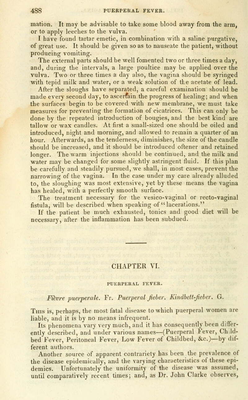 mation. It may be advisable to take some blood away from the arm, or to apply leeches to the vulva. I have found tartar emetic, in combination with a saline purgative, of great use. It should be given so as to nauseate the patient, without producing vomiting. The external parts should be well fomented two or three times a day, and, during the intervals, a large poultice may be applied over the vulva. Two or three times a day also, the vagina should be syringed with tepid milk and water, or a weak solution of the acetate of lead. After the sloughs have separated, a careful examination should be made every second day, to ascerfain the progress of healing; and when the surfaces begin to be covered with new membrane, we must take measures for preventing the formation of cicatrices. This can only be done by the repeated introduction of bougies, and the best kind are tallow or wax candles. At first a small-sized one should be oiled and introduced, night and morning, and allowed to remain a quarter of an hour. Afterwards, as the tenderness, diminishes, the size of the candle should be increased, and it should be introduced oftener and retained longer. The warm injections should be continued, and the milk and water may be changed for some slightly astringent fluid. If this plan be carefully and steadily pursued, we shall, in most cases, prevent the narrowing of the vagina. In the case under my care already alluded to, the sloughing was most extensive, yet by these means the vagina has healed, with a perfectly smooth surface. The treatment necessary for the vesico-vaginal or recto-vaginal fistula, will be described when speaking of lacerations. If the patient be much exhausted, tonics and good diet will be necessary, after the inflammation has been subdued. CHAPTER VI. PUERPERAL FEVER. Fiivre puerperale. Fr. Puerperal Jieber. Kindbett-Jieher. G. This is, perhaps, the most fatal disease to which puerperal women are liable, and it is by no means infrequent. Its phenomena vary very much, and it has consequently been difler- ently described, and under various names—(Puerperal Fever, Ch.Id- bed Fever, Peritoneal Fever, Low Fever of Childbed, &c.)—by dif- ferent authors. Another source of apparent contrariety has been the prevalence of the disease epidemically, and the varying characteristics of these epi- demics. Unfortunately the uniformity of the disease was assumed, until comparatively recent times; and, as Dr. John Clarke observes,