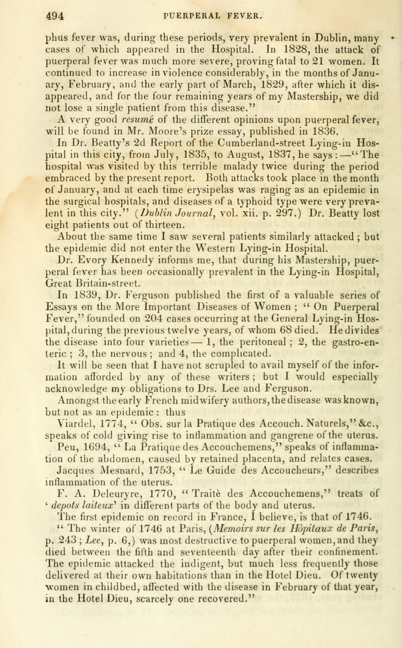 phus fever was, during these periods, very prevalent in Dublin, many cases of which appeared in the Hospital. In 1828, the attack of puerperal fever was much more severe, proving fatal to 21 women. It continued to increase in violence considerably, in the months of Janu- ary, February, and the early part of March, 1829, after which it dis- appeared, and for the four remaining years of my Mastership, we did not lose a single patient from this disease. A very good resume of the different opinions upon puerperal fever, will be found in Mr. Moore's prize essay, published in 1836. In Dr. Beatty's 2d Report of the Cumberland-street Lying-in Hos- pital in this city, from July, 1835, to August, 1837, he says :—The hospital was visited by this terrible malady twice during the period embraced by the present report. Both attacks took place in the month of January, and at each time erysipelas was raging as an epidemic in the surgical hospitals, and diseases of a typhoid type were very preva- lent in this city. {Dublin Journal^ vol. xii. p. 297.) Dr. Beatty lost eight patients out of thirteen. About the same time I saw several patients similarly attacked; but the epidemic did not enter the Western Lying-in Hospital. Dr. Evory Kennedy informs me, that during his Mastership, puer- peral fever has been occasionally prevalent in the Lying-in Hospital, Great Britain-street. In 1839, Dr. Ferguson published the first of a valuable series of Essays on the More Important Diseases of Women ;  On Puerperal Fever, founded on 204 cases occurring at the General Lying-in Hos- pital, during the previous twelve years, of whom 68 died. He divides the disease into four varieties— 1, the peritoneal ; 2, the gastro-en- teric ; 3, the nervous ; and 4, the complicated. It will be seen that I have not scrupled to avail myself of the infor- mation afforded by any of these writers; but I would especially acknowledge my obligations to Drs. Lee and Ferguson. Amongst the early French midwifery authors, the disease was known, but not as an epidemic : thus Viardel, 1774,  Obs. sur la Pratique des Accouch. Naturels, &c., speaks of cold giving rise to inflammation and gangrene of the uterus. Peu, 1694,  La Pratique des Accouchemens, speaks of inflamma- tion of the abdomen, caused by retained placenta, and relates cases. Jacques Mesnard, 1753,  Le Guide des Accoucheurs, describes inflammation of the uterus. F. A. Deleuryre, 1770,  Traite des Accouchemens, treats of ' depots laiteux'' in different parts of the body and uterus. The first epidemic on record in France, I believe, is that of 1746.  The winter of 1746 at Paris, {Memoirs sur les Hupitaux de Paris, p. 243 ; Lee, p. 6,) was most destructive to puerperal women, and they died between the fifth and seventeenth day after their confinement. The epidemic attacked the indigent, but much less frequently those delivered at their own habitations than in the Hotel Dieu. Of twenty women in childbed, affected with the disease in February of that year, in the Hotel Dieu, scarcely one recovered.