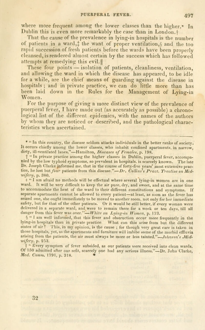 where more frequent among the lower classes than the higher.* In Dublin this is even more remarkably the case than in London.f That the cause of the prevalence in lying-in hospitals is the number of patients in a ward,| the want of proper ventilation,§ and the too rapid succession of fresh patients before the wards have lieen proj)crly cleansed, is rendered almost certain by the success which has followed attempts at remedying this evil,|| These four points — isolation of patients, cleanliness, ventilation, and allowing the ward in which the disease has appeared, to be idle for a while, are the chief means of guarding against the disease in hospitals ; and in private practice, we can do little more than has been laid down in the Rules for the Management of Lying-in Women. For the purpose of giving a more distinct view of the prevalence of puerperal fever, I have made out (as accurately as possible) a chrono- logical list of the different epidemics, with the names of the authors by whom they are noticed or described, and the pathological charac- teristics when ascertained. *  In this country, the disease seldom attacks individuals in the better ranks of society. It occurs chiefly among the lower classes, who inhabit confined apartments, in narrow, dirty, ill-ventilated lanes.—Hamilton, Diseases of Females, p. 198. f  In private practice among the higher classes in Dublin, puerperal fever, accompa- nied by the low typhoid symptoms, so prevalent in hospitals, is scarcely known. The late Dr. Joseph Clarke informed me, that in the course of forty-five years' most extensive prac- tice, he lost hyitfoiir patients from this disease.—Dr. Collins\ Pract. Treatise on Mid- •wifery, p. 380. +  I am afraid no methods will be effectual where several lying-in women are in one ward. It will be very difficult to keep the air pure, dry, and sweet, and at the same time to accommodate the heat of the ward to their different constitutions and symptoms. If separate apartments cannot be allowed to every patient—at least, as soon as the fever has seized one, she ought immediately to be moved to another room, not only for her immediate safety, but for that of the other patients. Or it would he still better, if every woman were delivered in a separate ward, and were to remain there for a week or ten days, till all danger from this fever was over.—White on L>jiuff-iu Women, p. 173. §  I am well informed, that this fever and obstruction occur more frequently in the lying-in hospitals than in private practice. What can this arise from but the different states of air? 'J'his, in my opinion, ia the cause ; for though very great care is taken in those hospitals, yet, as the apartments and furniture will imbibe some of the morbid effluvia arising from the patients, the air must always be more or less tainted.—Johnson's Mid- wifery, p. 253. II  Every symptom of fever subsided, as our patients were received into clean wards. Of 1.50 admitted after our refit, scarcely one had any serious illness.—Ur. John Clarke, Med. Comm. 1791, p. 318. • 32