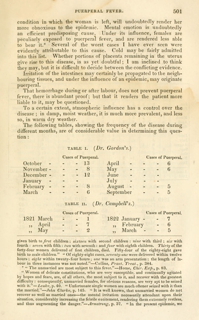 condition in which the woman is left, will undoubtedly render her more obnoxious to the epidemic. Mental emotion is undoubtedly an efficient predisposing cause. Under its influence, females are peculiarly exposed to puerperal fever, and are rendered less able to bear it.* Several of the worst cases I have ever seen were evidently attributable to this cause. Cold may be fairly admitted into this list. Whether portions of placenta remaining in the uterus give rise to this disease, is as yet doubtful; I am inclined to think they may, but it is difficult to decide between the conflicting evidence. Irritation of the intestines may certainly be propagated to the neigh- bouring tissues, and under the influence of an epidemic, may originate puerperal. That hemorrhage during or after labour, does not prevent puerperal fever, there is abundant proof; but that it renders the patient more liable to it, may be questioned. To a certain extent, atmospheric influence has a control over the disease ; in damp, moist weather, it is much more prevalent, and less so, in warm dry weather. The following tables, showing the frequency of the disease during different months, are of considerable value in determining this ques- tion : TABLE I. [Dr. Gordon^s.) October November - December - Cases of Puerperal. - 13 - 8 - 12 April May June Cases of Puerperal. - 6 - 6 January February - March . - 8 - 6 July August - September - 5 - 5 TABLE 11. (Dr. CampheWs.) 1821 March „ April » May Cases of Puerperal. - 1 - 7 - 2 1822 January - ,, February ,, March Cases of Puerperal. - 7 - 6 - 5 given birth \.o first children : sixteen with second children : nine with third : six with fourth : seven with fifth : tivo with seventh : and/o!/r with eighth children. Thirty of the forty-four women delivered of first children, died. Fifty-four of the eighty-eight gave birth to male children.  Of eighty-eight cases, seventy-one were delivered within twelve hours : eight within twenty-four hours; one was an arm presentation : the length of la- bour in three instances was not noted.—Collins, Pract. Treat-, p. 384. *■  The unmarried are most subject to this fever.—Home, Chir. Exp., p. 83.  Women of delicate constitutions, who are very susceptible, and continually agitated by hopes and fears, are, of all others, the most subject to it, and recover with the greatest difficulty : consequently, unmarried females, for obvious reasons, are very apt to be seized with it.—Leake, p. 40.  Unfortunate single women arc much oftener seized with it than the married.—John Clarke, p. 145.  It is well known, that unmarried women do not recover so well as married ones—the mental irritation necessarily attendant upon their situation, considerably increasing the febrile excitement, rendering them extremely restless, and thus augmenting the danger.—Armstrong, p. 37.  In the present epidemic, we