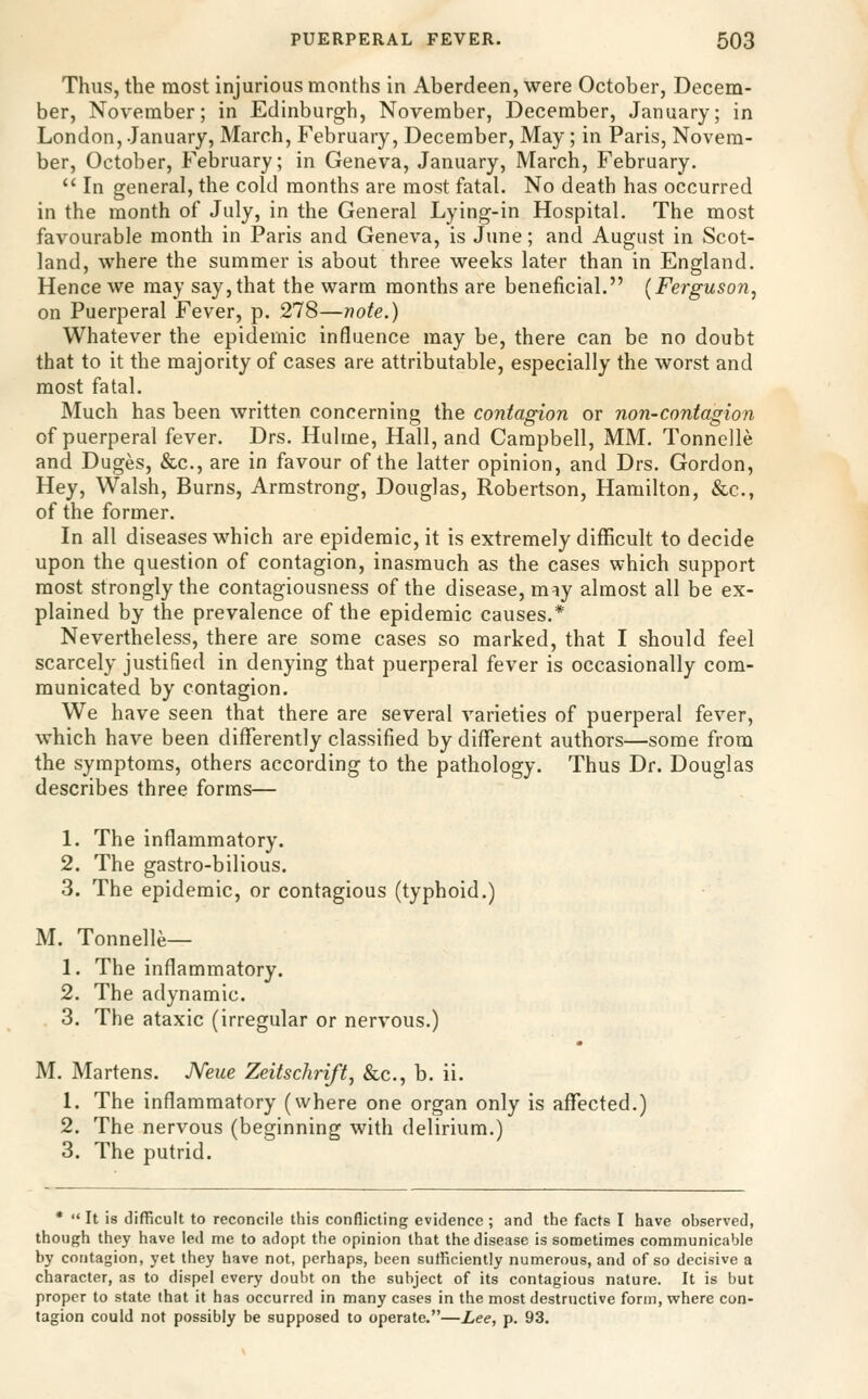 Thus, the most injurious months in Aberdeen, were October, Decem- ber, November; in Edinburgh, November, December, January; in London, January, March, February, December, May; in Paris, Novem- ber, October, February; in Geneva, January, March, February,  In general, the cold months are most fatal. No death has occurred in the month of July, in the General Lying-in Hospital. The most favourable month in Paris and Geneva, is June; and August in Scot- land, where the summer is about three weeks later than in England. Hence we may say, that the warm months are beneficial. (Ferguson, on Puerperal Fever, p. 278—note.) Whatever the epidemic influence may be, there can be no doubt that to it the majority of cases are attributable, especially the worst and most fatal. Much has been written concerning the contagion or non-contagion of puerperal fever. Drs. Hulme, Hall, and Campbell, MM. Tonnelle and Duges, &c., are in favour of the latter opinion, and Drs. Gordon, Hey, Walsh, Burns, Armstrong, Douglas, Robertson, Hamilton, &c., of the former. In all diseases which are epidemic, it is extremely difficult to decide upon the question of contagion, inasmuch as the cases which support most strongly the contagiousness of the disease, miy almost all be ex- plained by the prevalence of the epidemic causes.* Nevertheless, there are some cases so marked, that I should feel scarcely justified in denying that puerperal fever is occasionally com- municated by contagion. We have seen that there are several varieties of puerperal fever, which have been differently classified by different authors—some from the symptoms, others according to the pathology. Thus Dr. Douglas describes three forms— 1. The inflammatory. 2. The gastro-bilious. 3. The epidemic, or contagious (typhoid.) M. Tonnelle— 1. The inflammatory. 2. The adynamic. 3. The ataxic (irregular or nervous.) M. Martens. Neue Zeitschrift, &c., b. ii. 1. The inflammatory (where one organ only is aflfected.) 2. The nervous (beginning with delirium.) 3. The putrid. • It is difficult to reconcile this conflicting evidence ; and the facts I have observed, though they have led me to adopt the opinion that the disease is sometimes communicable by contagion, yet they have not, perhaps, been sutficiently numerous, and of so decisive a character, as to dispel every doubt on the subject of its contagious nature. It is but proper to state that it has occurred in many cases in the most destructive form, where con- tagion could not possibly be supposed to operate.—Lee, p. 93.