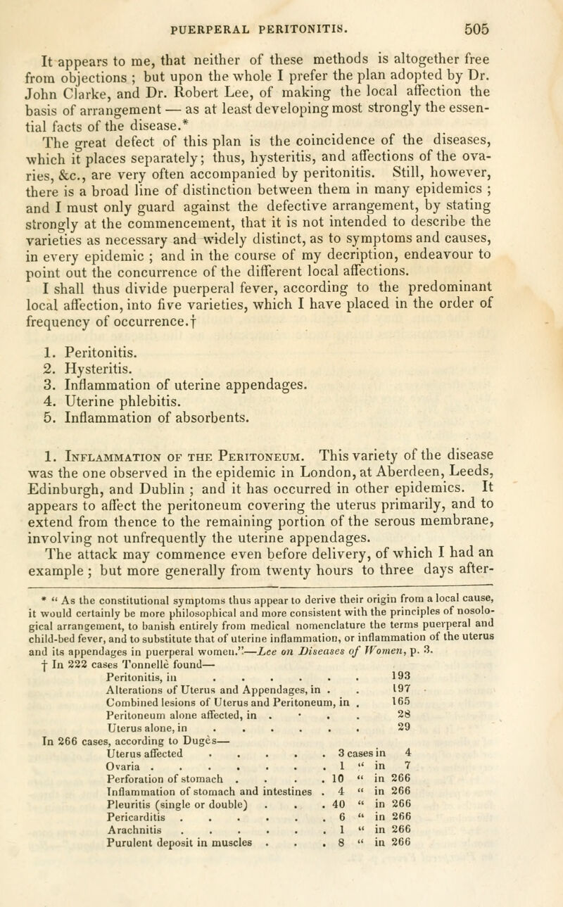 It appears to me, that neither of these methods is altogether free from objections ; but upon the whole I prefer the plan adopted by Dr. John Clarke, and Dr. Robert Lee, of making the local affection the basis of arrangement — as at least developing most strongly the essen- tial facts of the disease.* The great defect of this plan is the coincidence of the diseases, which it places separately; thus, hysteritis, and affections of the ova- ries, &c., are very often accompanied by peritonitis. Still, however, there is a broad line of distinction between them in many epidemics ; and I must only guard against the defective arrangement, by stating strongly at the commencement, that it is not intended to describe the varieties as necessary and widely distinct, as to symptoms and causes, in every epidemic ; and in the course of my decription, endeavour to point out the concurrence of the different local affections. I shall thus divide puerperal fever, according to the predominant local affection, into five varieties, which I have placed in the order of frequency of occurrence.! 1. Peritonitis. 2. Hysteritis. 3. Inflammation of uterine appendages. 4. Uterine phlebitis. 5. Inflammation of absorbents. 1. Inflammation of the Peritoneum. This variety of the disease was the one observed in the epidemic in London, at Aberdeen, Leeds, Edinburgh, and Dublin ; and it has occurred in other epidemics. It appears to affect the peritoneum covering the uterus primarily, and to extend from thence to the remaining portion of the serous membrane, involving not unfrequently the uterine appendages. The attack may commence even before delivery, of which I had an example ; but more generally from twenty hours to three days after- *  As the constitutional symptoms thus appear to derive their origin from a local cause, it would certainly be more philosophical and more consistent with the principles of nosolo- gical arrangement, to banish entirely from medical nomenclature the terms puerperal and child-bed fever, and to substitute that of uterine inflammation, or inflammation of the uterus and its appendages in puerperal women.—Lee on Diseases of Women, p. 3. •j In 222 cases Tonnelle found— Peritonitis, in ...... 193 Alterations of Uterus and Appendages, in . . 197 • Combined lesions of Uterus and Peritoneum, in . 165 Peritoneum alone affected, in . • . . 28 Uterus alone, in ..... . 29 In 266 cases, according to Duges— Uterus affected Ovaria ...... Perforation of stomach . Inflammation of stomach and intestines Pleuritis (single or double) Pericarditis ..... Arachnitis ..... Purulent deposit in muscles . 3 cases 1  10  4 « 40  6  1 « n 4 n 7 n 266 n 266 n 266 n 266 n 266 n 266