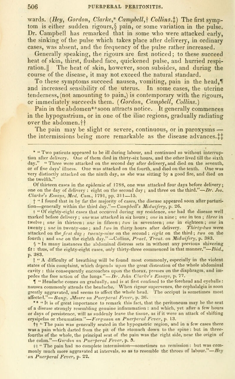 wards. {Rey^ Gordon, Clarke * Campbell,] Collins.X) The first symp- tom is either sudden rigours,§ pain, or some variation in the pulse. Dr. Campbell has remarked that in some who were attacked early, the sinking of the pulse which takes place after delivery, in ordinary cases, was absent, and the frequency of the pulse rather increased. Generally speaking, the rigours are first noticed; to these succeed heat of skin, thirst, flushed face, quickened pulse, and hurried respi- ration. || The heat of skin, however, soon subsides, and during the course of the disease, it may not exceed the natural standard. To these symptoms succeed nausea, vomiting, pain in the head,If and increased sensibility of the uterus. In some cases, the uterine tenderness, (not amounting to pain,) is contemporary with the rigours, or immediately succeeds them. [Gordon, Campbell, Collins.) Pain in theabdomen**soon attracts notice. It generally commences in the hypogastriura, or in one of the iliac regions, gradually radiating over the abdomen.ff The pain may be slight or severe, continuous, or in paroxysms — the intermissions being more remarkable as the disease advances.^ *  Two patients appeared to be ill during labour, and continued so without interrup- tion after delivery. (Jne of them died in thirty-six hours, and the other lived till the sixth day.  Three were attacked on the second day after delivery, and died on the seventh, or of five days' illness. One was attacked on the fourth, and died on the tenth. One was very distinctly attacked on the ninth day, as she was sitting by a good fire, and died on the twelfth. Of thirteen cases in the epidemic of 1788, one was attacked four days before delivery; one on the day of delivery : eight on the second day ; and three on the third.—Dr. Jos. Clarke's Essays, Med. Com., 1791, pp. 311—15. j  I found that in by far the majority of cases, the disease appeared soon after parturi- tion—generally within the third day.—Campbell's Midwifery, p. 26. t  Of eighty-eight cases that occurred during my residence, one had the disease well marked before delivery ; o?ievvas attacked in six hours ; one in nine ; one in ten ; three in twelve; one in thirteen ; one in fifteen ; /wo in seventeen; one in eighteen ; one in twenty ; one in twenty-one ; and two in thirty hours after delivery. Thirty-t-wo were attacked on i\\e first day ; txuenly-nine on the second : ei^ht on the third ; two on the fourth ; and otie on the eighth day.—Collins, Pract. Treat, on Midwifery, p. 383. §  In many instances the abdominal distress sets in without any previous shivering fit: thus, of the eighty-eight cases, only thirty-three commenced in that manner.—Ibid., p. 383. It  A difficulty of breathing will be found most commonly, especially in the violent states of this complaint, which depends upon the great distention of the whole abdominal cavity : this consequently encroaches upon the thorax, presses on the diaphragm, and im- pedes the free action of the lungs —T)r. John Clarke's Kssays, p. 77. H  Headache comes on gradually, and is at first confined to the forehead and eyeballs: nausea commonly attends the headache. When rigour supervenes, the cephalalgia is soon greatly aggravated, and seems to affect the whole head. The occiput is sometimes most affected.—Bang. JSIoore on Puerperal Fever, p. 3G. **  It is of great importance to remark this fact, that the peritoneum may be the seat of a disease strongly resembling genuine inflammation : and which, yet after a few hours or days of persistence, will as suddenly leave the tissue, as if it were an attack of shifting erysipelas or rheumatism —Ferguson on Puerfieral F'ever, p. 13. +t  The pain was generally seated in the hypogastric region, and in a few cases there was a pain which darted from the pit of the stomach down to the spine : but in three- fourths of the whole, the principal scat of the pain was the right side, near the origin of the colon.—Gordon on Pueperal Fever, p. 5. ii  The pain had no complete intermission—sometimes no remission : but was com- monly much more aggravated at intervals, so as to resemble the throes of labour.—Hey on Puerperal Fever, p. 22.