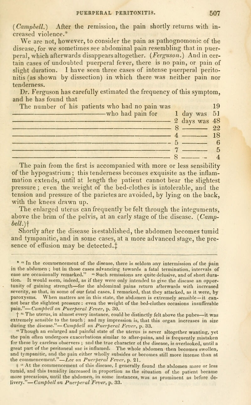 {Camphell.) After the remission, the pain shortly returns with in- creased violence.* We are not, however, to consider the pain as pathognomonic of the disease, for we sometimes see abdominal pain resembling that in puer- peral, which afterwards disappears altogether. {Ferguson.) And in cer- tain cases of undoubted puerperal fever, there is no pain, or pain of slight duration. I have seen three cases of intense puerperal perito- nitis (as shown by dissection) in which there was neither pain nor tenderness. Dr. Ferguson has carefully estimated the frequency of this symptom, and he has found that The number of his patients who had no pain was 19 who had pain for 1 day was 5] 2 days was 48 8 22 4 ._ 18 5 6 7 5 8 4 The pain from the first is accompanied with more or less sensibility of the hypogastrium; this tenderness becomes exquisite as the inflam- mation extends, until at length the patient cannot bear the slightest pressure ; even the weight of the bed-clothes is intolerable, and the tension and pressure of the parietes are avoided, by lying on the back, with the knees drawn up. The enlarged uterus can frequently be felt through the integuments, above the brim of the pelvis, at an early stage of the disease. {Camp- bell.)\ Shortly after the disease is established, the abdomen becomes tumid and tympanitic, and in some cases, at a more advanced stage, the pre- sence of effusion may be detected.| •  In the commencement of the disease, there is seldom any intermission of the pain in the abdomen ; but in those cases advancing towards a fatal termination, intervals of ease are occasionally remarked.  Such remissions are quite delusive, and of short dura- tion. It would seem, indeed, as if they were only intended to give the disease an oppor- tunity of gaining strength—for the abdominal pains return afterwards with increased severity, so that, in some of our fatal cases, I remarked, that they attacked, as it were, by paroxysms. When matters are in this state, the abdomen is extremely sensible —it can- not bear the slightest pressure: even the weight of the bed-clothes occasions insuflerable pain.—Campbell on Puerperal Fever, p. 30. t  The uterus, in almost every instance, could be distinctly felt above the pubes—it was extremely sensible to the touch; and my impression is, that this organ increases in size during the disease.—Campbell on Puerperal Fever, p. 33. Though an enlarged and painful state of the uterus is never altogether wanting, yet the pain often undergoes exacerbations similar to after-pains, and is frequently mistaken fir these by careless observers ; and the true character of the disease, is overlooked, until a great part of the peritoneal sac is inflamed. The whole abdomen then becomes swollen, and tympanitic, and the pain either wholly subsides or becomes still more intense than at the commencement.—Lee on Puerperal Fever, p. 21. ^  At the commencement of this disease, I generally found the abdomen more or less tumid, and this tumidity increased in proportion as the situation of the patient became more precarious, until the abdomen, in some instances, was as prominent as before de- livery.— Campbell on Pjierperal Fever, p, 33.