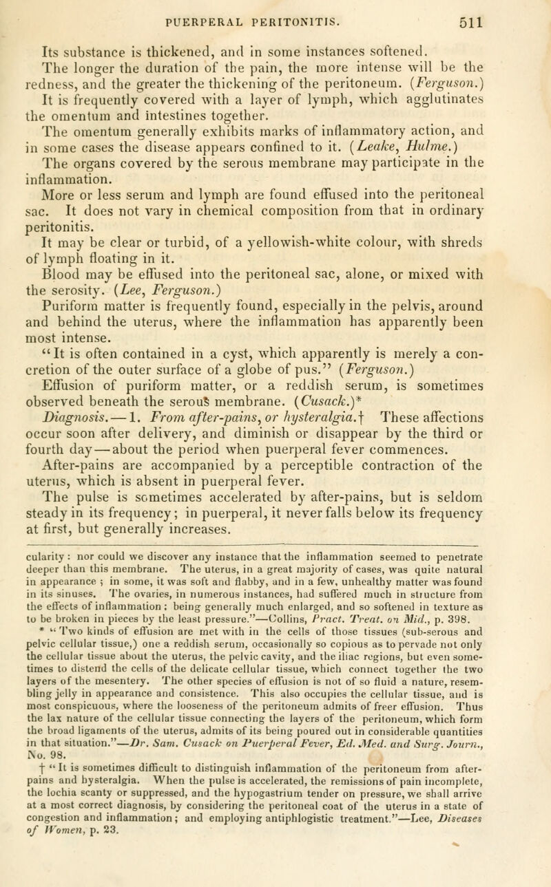 Its substance is thickened, and in some instances softened. The longer the duration of the pain, the more intense will be the redness, and the greater the thickening of the peritoneum. {Ferguson.) It is frequently covered with a layer of lymph, which agglutinates the omentum and intestines together. The omentum generally exhibits marks of inflammatory action, and in some cases the disease appears confined to it. [Leake, Hulme.) The organs covered by the serous membrane may participate in the inflammation. More or less serum and lymph are found eflfused into the peritoneal sac. It does not vary in chemical composition from that in ordinary peritonitis. It may be clear or turbid, of a yellowish-white colour, with shreds of lymph floating in it. Blood may be effused into the peritoneal sac, alone, or mixed with the serosity. (Lee, Ferguson.) Puriform matter is frequently found, especially in the pelvis, around and behind the uterus, where the inflammation has apparently been most intense. It is often contained in a cyst, which apparently is merely a con- cretion of the outer surface of a globe of pus. [Ferguson.) Eflfusion of puriform matter, or a reddish serum, is sometimes observed beneath the serouS membrane. [Cusack.)* Diagnosis. — 1. Fro7n after-pams,or hysteralgia.\ These afllections occur soon after delivery, and diminish or disappear by the third or fourth day — about the period when puerperal fever commences. After-pains are accompanied by a perceptible contraction of the uterus, which is absent in puerperal fever. The pulse is sometimes accelerated by after-pains, but is seldom steady in its frequency; in puerperal, it never falls below its frequency at first, but generally increases. cularity : nor could we discover any instance that the inflammation seemed to penetrate deeper than this membrane. The uterus, in a great majority of cases, was quite natural in appearance ; in some, it was soft and flabby, and in a few, unhealthy matter was found in its sinuses. The ovaries, in numerous instances, had suffered much in structure from the effects of inflammation ; being generally much enlarged, and so softened in texture as to be broken in pieces by the least pressure.—Collins, Pract. Treat, on Mid., p. 398. *  'I'wo kinds of effusion are met with in the cells of those tissues (sub-serous and pelvic cellular tissue,) one a reddish serum, occasionally so copious as to pervade not only the cellular tissue about the uterus, the pelvic cavity, and the iliac regions, but even some- times to distend the cells of the delicate cellular tissue, which connect together the two layers of the mesentery. The other species of effusion is not of so fluid a nature, resem- bling jelly in appearance and consistence. This also occupies the cellular tissue, and is most conspicuous, where the looseness of the peritoneum admits of freer effusion. Thus the lax nature of the cellular tissue connecting the layers of the peritoneum, which form the broad ligaments of the uterus, admits of its being poured out in considerable quantities in that situation.—Dr. Sam, Cusack on Puerperal Fever, Ed, J^Ied. and Surg. Joiirn., i\o. 98. f  It is sometimes difficult to distinguish inflammation of the peritoneum from after- pains and bysteralgia. When the pulse is accelerated, the remissions of pain incomplete, the lochia scanty or suppressed, and the hypogastrium tender on pressure, we shall arrive at a most correct diagnosis, by considering the peritoneal coat of the uterus in a state of congestion and inflammation; and employing antiphlogistic treatment.—Lee, Diseases of Women, p. 23.