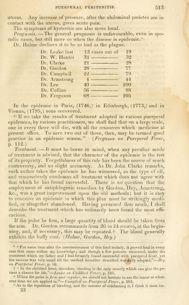 Uterus. Any increase of pressure, after the abdominal j^arietes are in contact with the uterus, gives acute pain. The symptoms of hysteritis are also more local. Prognosis.—The general prognosis is unfavourable, even in spo- radic cases, but still more so when the disease is epidemic* Dr. Hulme declares it to be as bad as the plague. Dr. Leake lost 13 cases out of 19 Dr. W. Hunter 31 32 Dr. Clarke 21 28 Dr. Gordon 28 77 Dr. Campbell 22 79 Dr. Armstrong 4 44 Dr. Lee 40 100 Dr. Collins 56 88 Dr. Ferguson 68 205 In the epidemic in Paris, (1746,) in Edinburgh, (1773,) and in Vienna, (1795,) none recovered.  If we take the results of treatment adopted in various puerperal epidemics, by various practitioners, we shall find that on a large scale, one in every three will die, with all the resources which medicine at present offers. To save two out of three, then, may be termed good practice in an epidemic season. (Ferguson on Puerperal Fever^ p. 112.) Treatment. — It must be borne in mind, when any peculiar mode of treatment is advised, that the character of the epidemic is the test of its propriety. Forgetfulness of this rule has been the source of much controversy, and no slight acrimony. As Dr. John Clarke remarks, each author takes the epidemic he has witnessed, as the type of all, and remorselessly condemns all treatment which does not agree with that which he has found successful. There is no question that the employment of antiphlogistic remedies by Gordon, Hey, Armstrong, &c., was a great improvement upon the old methods; but it is easy to conceive an epidemic in which this plan must be strikingly modi- fied, or altogether abandoned. Having premised thus much, I shall describe the treatment which has ordinarily been found the most effi- cacious. If the pulse be firm, a large quantity of blood should be taken from the arm. Dr. Gordon recommends from 20 to 24 ounces, at the begin- ning, and, if necessary, this may be repeated.! The blood generally exhibits the buffy coat. (Hulme., Gordon^ Hey.) *  For some time after the commencement of this fatal malady, it proved fatal in every case that came within my knowledge; and though a few patients recovered, under the treatment which my father and I had formerly found successful with puerperal fever, yet ti.e success was very small till the method hereafter described was/ully adopted.—Jley on Puerperal Fever, p. 10. I  In the childbed fever, therefore, bleeding is the only- remedy which can give the pa- tient a chance for life.'—Leake on Childbed Fever, p. 101.  When the pulse isjlrm and regular, we should not hesitate to use the lancet at what- ever time we are applied to.—Campbell on Puerperal Fever, p. 262.  As to the repetition of bleeding, and the manner of conducting it, I think it most im- 33