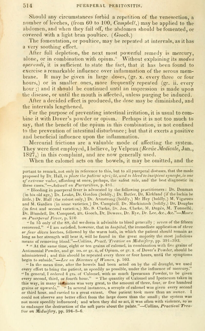 Sl'.oulJ any circumstances forbid a repetition of the venesection, a number of leeches, (from 60 to 100, Campbell^) maybe applied to the abdomen, and when they fail otT, the abdomen should be fomented, or covered with a light bran poultice. (Gooch.) The fomentation, or poultice, may be repeated at intervals, as it has a very soothing effect. After full depletion, the next most powerful remedy is mercury, alone, or in combination with opium.* Without explaining its modus operandi^ it is suflficient to state the fact, that it has been found to exercise a remarkable influence over inflammation of the serous mem- brane. It may be given in large doses, (gr. x. every three or four hours,) or in smaller ones, more frequently repeated (gr. ii. every hour;) and it should be continued until an impression is made upon the disease, or until the mouth is affected, unless purging be induced. After a decided effect is produced, the dose may be diminished, and the intervals lengthened. For the purpose of preventing intestinal irritation, it is usual to com- bine it with Dover's powder or opium. Perhaps it is not too much to say, that the benefit of the opium in this combination, is not confined to the prevention of intestinal disturbance; but that it exerts a positive and beneficial influence upon the inflammation. Mercurial frictions are a valuable mode of affecting the system. They were first employed, I-believe, by Velpeau (Revue MedicalSj Jan., 1827,) in this complaint, and are now generally used. When the calomel acts on the bowels, it may be omitted, and the portant to remark, not only in reference to this, but to all puerperal diseases, that the mode proposed by Dr. Hall, lo place the patient upright, and to bleed to incipient syncope, is one of extreme value, affording at once, perhaj)s, the safest rule, and the best diagnostic in these cases.—Jishivelt on Parturition, p. 4.'Sl.  Bleeding in puerperal fever is advocated by Uie following practitioners : Dr. Denman (in his old age,) Dr. Leake, Dr. Gordon (boldly,) Dr. Butler, Dr. Kirkland (if the lochia be little,) Dr. Hall (the robust only,) Dr. .Armstrong (boldly,) Mr. Hey (boldly,) .VI. Vigarous and M. Gardien (in some varieties,) Dr. Campbell, Dr. Mackintosh (boldly,) Dr. Douglas (in first and second varieties,) .Mr. S. Clarke, Ur. Jos. Clarke, M. Duges, M. Tonnelle, Dr. Blundell, Dr. Conquest, Dr. Gooch, Dr. Dev\ees, Dr. Rye, Dr. Lee, &c., &c.—Moore on Puerperal Fever, p. 210. In 15 only of the 88, did we deem it advisable to bleed generally ; seven of the fifteen recovered.  I am satisfied, however, that in hospital, the immediate application of three or four dozen leeches, followed by the warm bath, in which the patient should remain as long as her strength will bear it, will be found in the great majority the most judicious means of removing blood.—Collins, Pract. Treatise on Midwifery, pp. 391-393. *  At the same time, eight or ten grains of calomel, in combination with five grains of AnUmonial Powder, and gr. is.s. or gr. ii, of Opium, or gr. x. of Dover's Powder, should be administered ; and this should be repeated every three or four hours, until the symptoms begin to subside.—Z,ee on Diseases of Women, p. 103.  In the mean time, after the bowels had been acted on by the oil draught, we used every effort to bring the patient, as speedily as possible, under the influence of mercury.  In general, I ordered 4 grs. of Calomel, with as much Ipecacuan Powder, to be given every second, third, or fourth hour.  The quantity of Calomel and Ipecacuan taken in this way, in many in^ances was very great, to the amount of three, four, or five hundred grains or upwards.  In several instance.-, a scruple of calomel was given every second or third hour, and carried to a great extent. One patient took more than an ounce. I could not observe any better effect from the large doses than the small ; the system was not more speedily influenced; and when they did so act, it was often with violence, so as to endanger the destruction of the soft parts about the palate.—Collins, Practical Trea- tise on Midwifery, pp. 394-.'i-6.