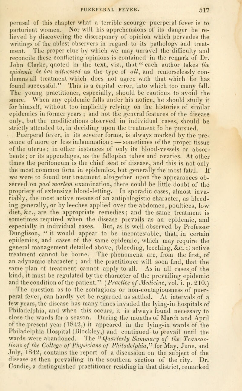 perusal of this chapter what a terrible scourge puerperal fever is to parturient women. Nor will his apprehensions of its danger be re- lieved by discovering the discrepancy of opinion which pervades the writings of the ablest observers in regard to its pathology and treat- ment. The proper clue by which we may unravel the difficulty and reconcile these conflicting opinions is contained in the remark of Dr. John Clarke, quoted in the text, viz., that  each author takes the epidemic he has witnessed as the type of all, and remorselessly con- demns all treatment which does not agree with that which he has found successful. This is a capital error, into which too many fall. The young practitioner, especially, should be cautious to avoid the snare. When any epidemic falls under his notice, he should study it for himself, without too implicitly relying on ihe histories of similar epidemics in former years ; and not the general features of the disease only, but the modifications observed in individual cases, should be strictly attended to, in deciding upon the treatment fo be pursued. Puerperal fever, in its severer forms, is always marked by the pre- sence of more or less inflammation ; — sometimes of the proper tissue of the uterus ; in other instances of only its blood-vessels or absor- bents ; or its appendages, as the fallopian tubes and ovaries. At other times the peritoneum is the chief seat of disease, and this is not only the most common form in epidemics, but generally the most fatal. If we were to found our treatment altogether upon the appearances ob- served on post mortem examination, there could be little doubt of the propriety of extensive blood-letting. In sporadic cases, almost inva- riably, the most active means of an antiphlogistic character, as bleed- ing generally, or by leeches applied over the abdomen, poultices, low diet, &c., are the appropriate remedies; and the same treatment is sometimes required when the disease prevails as an epidemic, and especially in individual cases. But, as is well observed by Professor Dunglison,  it would appear to be incontestable, that, in certain epidemics, and cases of the same epidemic, which may require the general management detailed above, (bleeding, leeching, &c. ;} active treatment cannot be borne. The phenomena are, from the first, of an adynamic character ; and the practitioner will soon find, that the same plan of treatment cannot apply to all. As in all cases of the kind, it must be regulated by the character of the prevailing epidemic and thecondition of the patient. (Practice of Medicine, vol. i. p. 210.) The question as to the contagious or non-contagiousness of puer- peral fever, can hardly yet be regarded as settled. At intervals of a few years, the disease has many times invaded the lying-in hospitals of Philadelphia, and when this occurs, it is always found necessary to close the wards for a season. During the months of March and April of the present year (1842,) it appeared in the lying-in wards of the Philadelphia Hospital (Blockley,) and continued to prevail until the wards were abandoned. The '•'■Quarterly Summary of the Transac- tions of the College of Physicians of Philadelphia,'''' for May, June, and July, 1842, contains the report of a discussion on the subject of the disease as then prevailing in the southern section of the city. Dr. Condie, a distinguished practitioner residing in that district, remarked