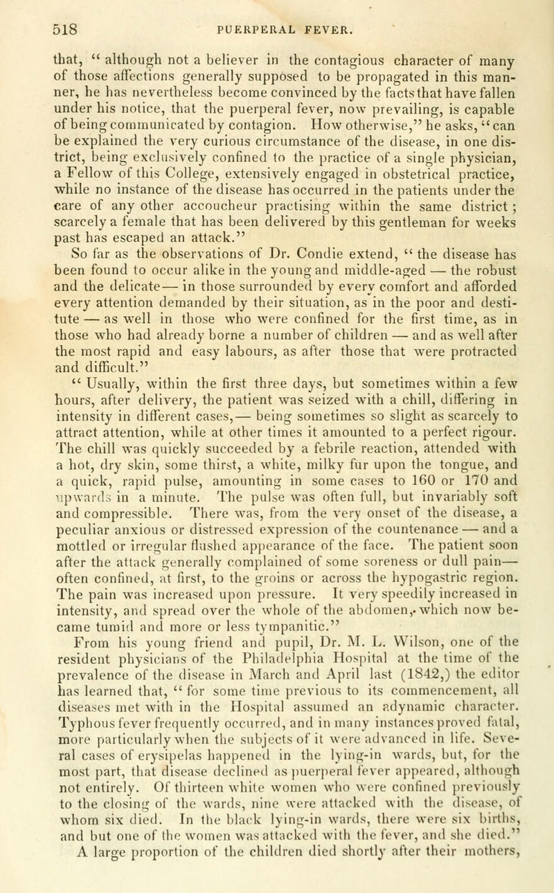 that,  although not a believer in the contagious character of many of those affections generally supposed to be propagated in this man- ner, he has nevertheless become convinced by the facts that have fallen under his notice, that the puerperal fever, now prevailing, is capable of being communicated by contagion. How otherwise, he asks, can be explained the very curious circumstance of the disease, in one dis- trict, being exclusively confined to the practice of a single physician, a Fellow of this College, extensively engaged in obstetrical practice, while no instance of the disease has occurred in the patients under the care of any other accoucheur practising within the same district; scarcely a female that has been delivered by this gentleman for weeks past has escaped an attack. So far as the observations of Dr. Condie extend,  the disease has been found to occur alike in the young and middle-aged — the robust and the delicate— in those surrounded by every comfort and afforded every attention demanded by their situation, as in the poor and desti- tute — as well in those who were confined for the first time, as in those who had already borne a number of children — and as well after the most rapid and easy labours, as after those that were protracted and diflficult.  Usually, within the first three days, but sometimes within a few hours, after delivery, the patient was seized with a chill, differing in intensity in different cases,— being sometimes so slight as scarcely to attract attention, while at other times it amounted to a perfect rigour. The chill was quickly succeeded by a febrile reaction, attended with a hot, dry skin, some thirst, a white, milky fur upon the tongue, and a quick, rapid pulse, amounting in some cases to 160 or 170 and upwards in a minute. The pulse was often full, but invariably soft and compressible. There was, from the very onset of the disease, a peculiar anxious or distressed expression of the countenance — and a mottled or irregular flushed ap[)earance of the face. The patient soon after the attack generally complained of some soreness or dull pain— often confined, at first, to the groins or across the hypogastric region. The pain was increased upon pressure. It very speedily increased in intensity, and spread over the whole of the abdomen,, which now be- came tumid and more or less tympanitic. From his young friend and pupil, Dr. M. L. Wilson, one of the resident physicians of the Philadelphia Hospital at the time of the prevalence of the disease in March and April last (1842,) the editor has learned that,  for some time previous to its commencement, all diseases met with in the Hospital assumed an adynamic character. Typhous fever frequently occurred, and in many instances proved falal, more particularly when the subjects of it were advanced in life. Seve- ral cases of erysipelas happened in the lying-in wards, but, for the most part, that disease declined as puerperal fever appeared, although not entirely. Of thirteen white women who were confined previously to the closing of the wards, nine were attacked with the disease, of whom six died. In the black lying-in wards, there were six births, and but one of the women was attacked with the fever, and she died. A large proportion of the children died shortly after their mothers,