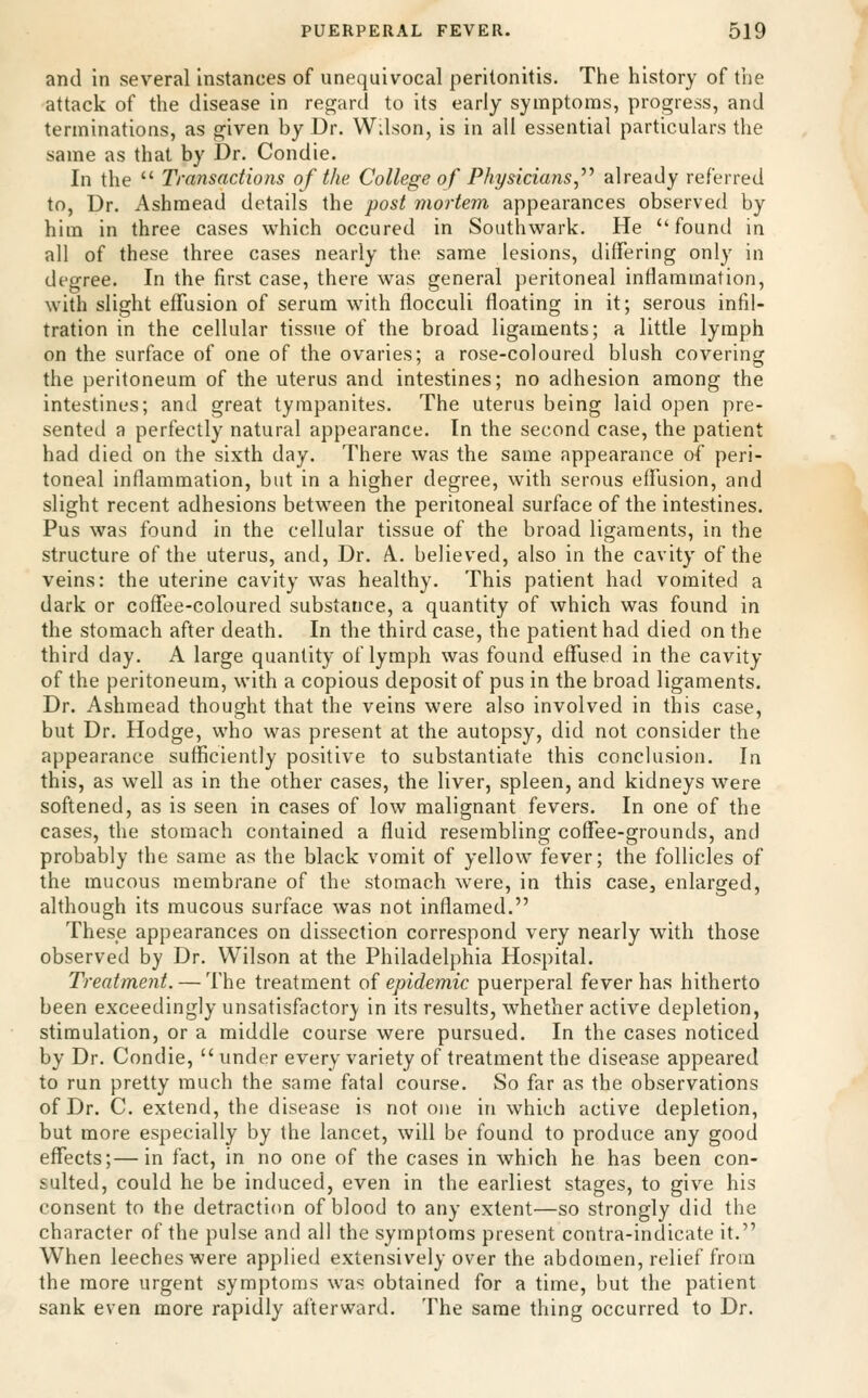 and in several instances of unequivocal peritonitis. The history of the attack of the disease in regard to its early symptoms, progress, and terminations, as given by Dr. Wilson, is in all essential particulars the same as that by Dr. Condie. In the  Transactions of the College of Physicians,'''' already referred to, Dr. Ashmead details the post mortem appearances observed by him in three cases which occured in Southwark. He ''found in all of these three cases nearly the same lesions, differing only in degree. In the first case, there was general peritoneal inflammation, with slight effusion of serum with flocculi floating in it; serous infil- tration in the cellular tissue of the broad ligaments; a little lymph on the surface of one of the ovaries; a rose-coloured blush covering the peritoneum of the uterus and intestines; no adhesion among the intestines; and great tympanites. The uterus being laid open pre- sented a perfectly natural appearance. In the second case, the patient had died on the sixth day. There was the same appearance of peri- toneal inflammation, but in a higher degree, with serous effusion, and slight recent adhesions between the peritoneal surface of the intestines. Pus was found in the cellular tissue of the broad ligaments, in the structure of the uterus, and, Dr. A. believed, also in the cavity of the veins: the uterine cavity was healthy. This patient had vomited a dark or coffee-coloured substance, a quantity of which was found in the stomach after death. In the third case, the patient had died on the third day. A large quantity of lymph was found effused in the cavity of the peritoneum, with a copious deposit of pus in the broad ligaments. Dr. Ashmead thought that the veins were also involved in this case, but Dr. Hodge, who was present at the autopsy, did not consider the appearance sufficiently positive to substantiate this conclusion. In this, as well as in the other cases, the liver, spleen, and kidneys were softened, as is seen in cases of low malignant fevers. In one of the cases, the stomach contained a fluid resembling coffee-grounds, and probably the same as the black vomit of yellow fever; the follicles of the mucous membrane of the stomach were, in this case, enlarged, although its mucous surface was not inflamed. These appearances on dissection correspond very nearly with those observed by Dr. Wilson at the Philadelphia Hospital. Treatment. — The treatment oi epidemic puerperal fever has hitherto been exceedingly unsatisfactory in its results, whether active depletion, stimulation, or a middle course were pursued. In the cases noticed by Dr. Condie,  under every variety of treatment the disease appeared to run pretty much the same fatal course. So far as the observations of Dr. C. extend, the disease is not one in which active depletion, but more especially by the lancet, will be found to produce any good effects;—in fact, in no one of the cases in which he has been con- sulted, could he be induced, even in the earliest stages, to give his consent to the detraction of blood to any extent—so strongly did the character of the pulse and all the symptoms present contra-indicate it. When leeches were applied extensively over the abdomen, relief from the more urgent symptoms was obtained for a time, but the patient sank even more rapidly afterward. The same thing occurred to Dr.