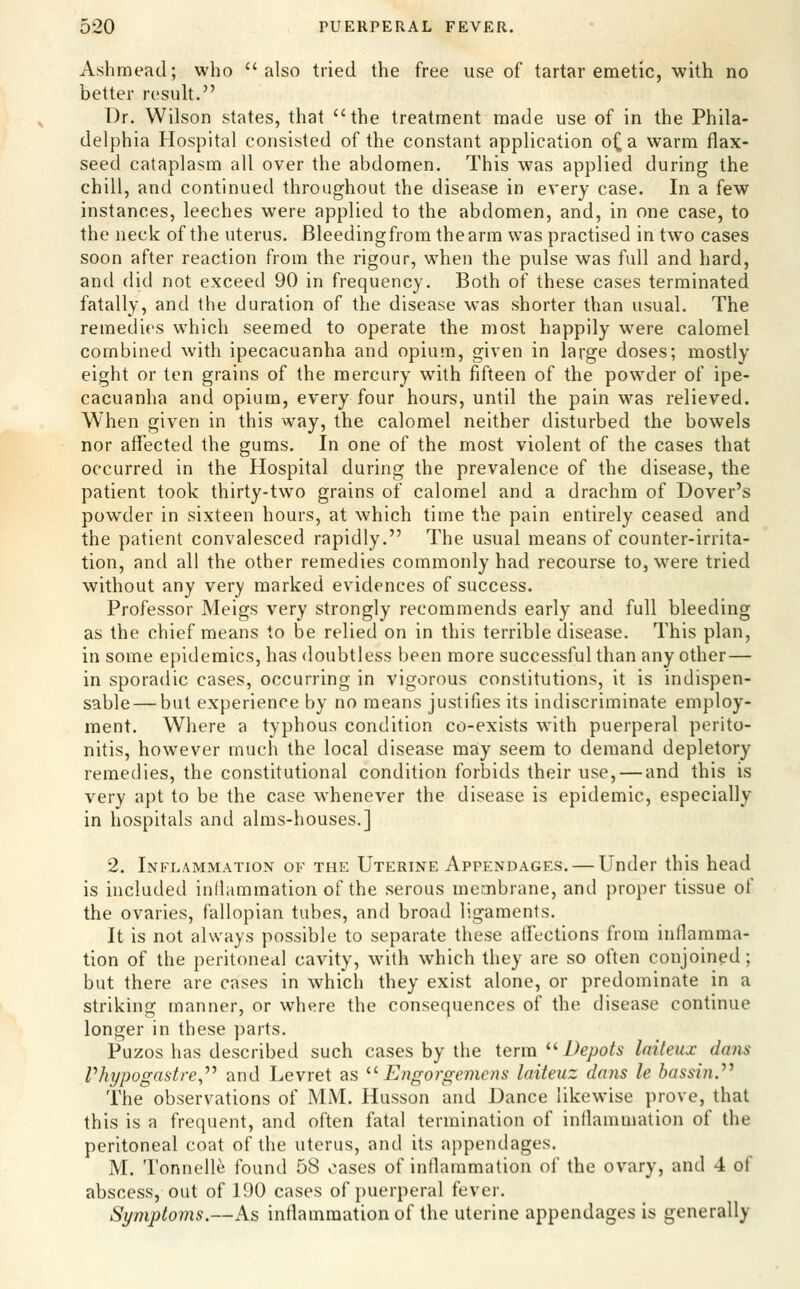 Ashmead; who also tried the free use of tartar emetic, with no better result. Dr. Wilson states, that the treatment made use of in the Phila- delphia Hospital consisted of the constant application o^a warm flax- seed cataplasm all over the abdomen. This was applied during the chill, and continued throughout the disease in every case. In a few instances, leeches were applied to the abdomen, and, in one case, to the neck of the uterus. Bleedingfrom the arm was practised in two cases soon after reaction from the rigour, when the pulse was full and hard, and did not exceed 90 in frequency. Both of these cases terminated fatally, and the duration of the disease was shorter than usual. The remedies which seemed to operate the most happily were calomel combined with ipecacuanha and opium, given in large doses; mostly eight or ten grains of the mercury with fifteen of the powder of ipe- cacuanha and opium, every four hours, until the pain was relieved. When given in this way, the calomel neither disturbed the bowels nor affected the gums. In one of the most violent of the cases that occurred in the Hospital during the prevalence of the disease, the patient took thirty-two grains of calomel and a drachm of Dover's powder in sixteen hours, at which time the pain entirely ceased and the patient convalesced rapidly. The usual means of counter-irrita- tion, and all the other remedies commonly had recourse to, were tried without any very marked evidences of success. Professor Meigs very strongly recommends early and full bleeding as the chief means to be relied on in this terrible disease. This plan, in some epidemics, has doubtless been more successful than any other— in sporadic cases, occurring in vigorous constitutions, it is indispen- sable— but experience by no means justifies its indiscriminate employ- ment. Where a typhous condition co-exists with puerperal perito- nitis, however much the local disease may seem to demand depletory remedies, the constitutional condition forbids their use, — and this is very apt to be the case whenever the disease is epidemic, especially in hospitals and alms-houses.] 2. Inflammation of the Uterine Appendages. — Under this head is included intlammation of the serous membrane, and proper tissue of the ovaries, fallopian tubes, and broad ligaments. It is not always possible to separate these affections from inflamma- tion of the peritoneal cavity, with which they are so often conjoined; but there are cases in which they exist alone, or predominate in a striking manner, or where the consequences of the disease continue longer in these parts. Puzos has described such cases by the term ^'^ Depots Initeux dans Vhypogastre,'*'' and Levret as '■'■ Engorgemens laiteuz dayis le bassin.'''' The observations of MM. Husson and Dance likewise prove, that this is a frequent, and often fatal termination of inflammation of the peritoneal coat of the uterus, and its appendages. M. Tonnelle found 58 oases of inflammation of the ovary, and 4 of abscess, out of 190 cases of puerperal i't^vcr. Symptoms.—As inflammation of the uterine appendages is generally