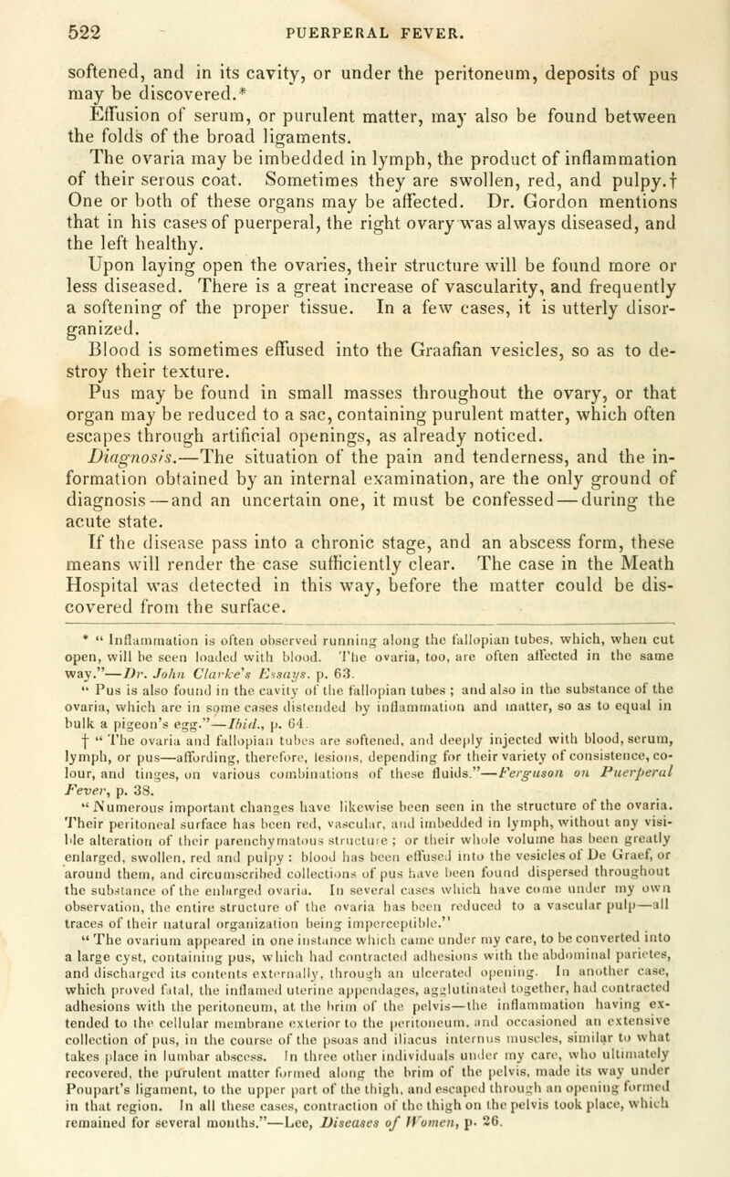 softened, and in its cavity, or under the peritoneum, deposits of pus may be discovered.* Effusion of serum, or purulent matter, may also be found between the folds of the broad ligaments. The ovaria may be imbedded in lymph, the product of inflammation of their serous coat. Sometimes they are swollen, red, and pulpy.f One or both of these organs may be affected. Dr. Gordon mentions that in his cases of puerperal, the right ovary was always diseased, and the left healthy. Upon laying open the ovaries, their structure will be found more or less diseased. There is a great increase of vascularity, and frequently a softening of the proper tissue. In a few cases, it is utterly disor- ganized. Blood is sometimes effused into the Graafian vesicles, so as to de- stroy their texture. Pus may be found in small masses throughout the ovary, or that organ may be reduced to a sac, containing purulent matter, which often escapes through artificial openings, as already noticed. Diagnosis.—The situation of the pain and tenderness, and the in- formation obtained by an internal examination, are the only ground of diagnosis—and an uncertain one, it must be confessed — during the acute state. If the disease pass into a chronic stage, and an abscess form, these means will render the case sufficiently clear. The case in the Meath Hospital was detected in this way, before the matter could be dis- covered from the surface. *  Inflammation is often observed running along the fallopian tubes, which, when cut open, will he seen loaded with blood. The ovaria, too, are often affected in the same way.—Dv. John Clarke's EssaJ/s. p. 63.  Pus is also found in the cavity of the fallopian lubes ; and also in the substance of the ovaria, which arc in some cases distended by inflammation and matter, so as to equal in bulk a pigeon's egg.—Ihid., p. 64. f  The ovaria and fallopian tubes are .softeneii, and deeply injected with blood, serum, lymph, or pus—affording, therefore, lesions, depending for their variety of consistence, co- lour, and tinges, on various combinations of these fluids.—Ferguson on Puerperal Fever, p. 38. JNumerous important changes have likewise been seen in the structure of the ovaria. Their peritoneal surface has been red, vascular, and imbedded in lymph, without any visi- ble alteration of their parenchymatous stinctuie ; or their whole volume has been greatly enlarged, swollen, red and pulpy : blood has been elfuseJ into the vesicles of De Graef, or around them, and circum.scribed collections of pus have been found dispersed throughout the sub.stance of the enlarged ovaria. In several cases which have come under my own observation, the entire structure of the ovaria has been reduced to a vascular pulp—all traces of their natural organization being imperceptible.  The ovarium apfieared in one instance which came under my care, to be converted into a large cyst, containing pus, which had contracted adhesions with the abdr)minal parietes, and discharged its contents exti^rnally, through an ulcerated opening. In another case, which proved f ilal, the inflamed uterine appendages, agglutinated together, had contracted adhesions with the peritoneum, at the brim of the pelvis—the inflammation having ex- tended to the cellular membrane exterior to the peritoneum, and occasioned an extensive collection of pus, in the course of the psoas and iliacus intcrnus muscles, similar to what takes |dace in lumbar abscess. In three other individuals under my care, who ultimately recovered, the purulent matter formed along the brim of the pelvis, made its way under Poupart's ligament, to the upper part of the thigh, and escaped through an opening formed in that region. In all these cases, contraction of the thigh on the pelvis look place, which remained for several months.—Lee, Diseases of H'omen, p. 26.