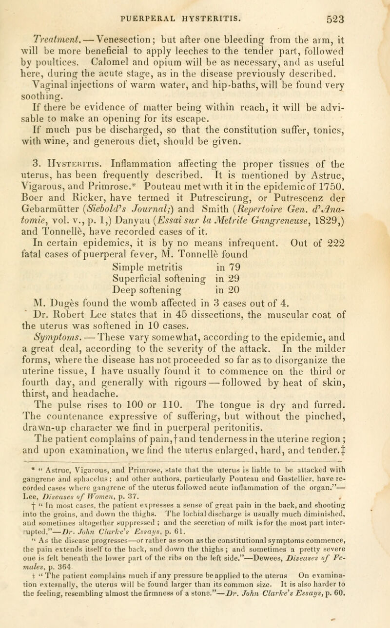 Treatment. — Venesection; but after one bleeding from the arm, it will be more beneficial to apply leeches to the tender part, followed by poultices. Calomel and opium will be as necessary, and as useful here, during the acute stage, as in the disease previously described. Vaginal injections of warm water, and hip-baths, will be found very soothing. If there be evidence of matter being within reach, it will be advi- sable to make an opening for its escape. If much pus be discharged, so that the constitution suffer, tonics, with wine, and generous diet, should be given. 3. Hystekitis. Inflammation affecting the proper tissues of the uterus, has been frequently described. It is mentioned by Astruc, Vigarous, and Primrose.* Pouteau met with it in the epidemicof 1750. Boer and Ricker, have termed it Putrescirung, or Putrescenz der Gebarmiitter {Siebold^s Journal;) and Smith {Repertoire Gen. d\^na- tomie, vol. v., p. 1,) Danyau {Essai sur la Metrite Gangreneuse^ 1829,) and Tonnelle, have recorded cases of it. In certain epidemics, it is by no means infrequent. Out of 222 fatal cases of puerperal fever, M. Tonnelle found Simple metritis in 79 Superficial softening in 29 Deep softening in 20 M. Duges found the womb affected in 3 cases out of 4. Dr. Robert Lee states that in 45 dissections, the muscular coat of the uterus was softened in 10 cases. Symptoms. — These vary somewhat, according to the epidemic, and a great deal, according to the severity of the attack. In the milder forms, where the disease has not proceeded so far as to disorganize the uterine tissue, I have usually found it to commence on the third or fourth day, and generally with rigours — followed by heat of skin, thirst, and headache. The pulse rises to 100 or 110. The tongue is dry and furred. The countenance expressive of suffering, but without the pinched, drawn-up character we find in puerperal peritonitis. The patient complains of pain,f and tenderness in the uterine region ; and upon examination, we find the uterus enlarged, hard, and tender.^ *  Astruc, Vigarous, and Primrose, state that the uterus is liable to be attacked with gangrene and sphacelus; and other authors, particularly Pouteau and Gastellicr, have re- corded cases where gangrene of the uterus followed acute inflammation of the organ.— Lee, Diseases of Women, p. 37. f  In most cases, the patient expresses a sense of great pain in the back, and shooting into the groins, and down the thighs. 'J'he lochial discharge is usually much diminished, and sometimes altogether suppressed ; and the secretion of milk is for the most part inter- rupted.—Dr. John darkens Essays, p. 61.  As the disease progresses—or rather as soon as the constitutional symptoms commence, the pain extends itself to the back, and down the thighs; and sometimes a pretty severe one is felt beneath the lower part of the ribs on the left side.—Dewees, Diseases of Fe- males, p. 364 \ The patient complains much if any pressure be applied to the uterus On examina- tion externally, the uterus will be found larger than its common size. It is also harder to the feeling, resembling almost the firmness of a stone.—I)r. John darkens Essays, p. 60.