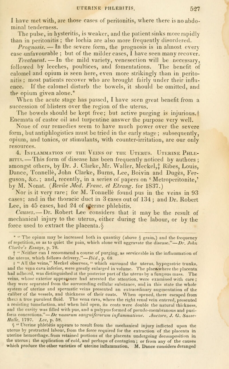 I have met with, are those cases of peritonitis, where there is no abdo- minal tenderness. The pulse, in hysteritis, is weaker, and the patient sinks more rapidly than in peritonitis ; the lochia are also more frequently disordered. Prognosis. — Tn the severe form, the prognosis is in almost every case unfavourable ; but of the milder cases, I have seen many recover. Treatment. — In the mild variety, venesection will be necessary, followed by leeches, poultices, and fomentations. The benefit of calomel and opium is seen here, even more strikingly than in perito- nitis ; most patients recover who are brought fairly under their influ- ence. If the calomel disturb the bowels, it should be omitted, and the opium given alone.* When the acute stage has passed, I have seen great benefit from a succession of blisters over the region of the uterus. The bowels should be kept free; but active purging is injurious.! Enemata of castor oil and turpentine answer the purpose very well. None of our remedies seem to have much power over the sev^ere form, but antiphlogistics must be tried in the early stage ; subsequently, opium, and tonics, or stimulants, with counter-irritation, are our only resources. 4. Inflammation of the Veins of the Uterus. Uterine Phle- bitis.— This form of disease has been frequently noticed by authors ; amongst others, by Dr. J. Clarke, Mr. Waller, Meckel,| Ribes, Louis, Dance, Tonnelle, John Clarke, Burns, Lee, Boivin and Duges, Fer- guson, &c. ; and, recently, in a series of papers on ' Metroperitonite,' by M. Nonat. {Revue Med. Franc, et Etrang. for 1837.) Nor is it very rare; for M. Tonnelle found pus in the veins in 93 cases; and in the thoracic duct in 3 cases out of 134 ; and Dr. Robert Lee, in 45 cases, had 24 of q^erine phlebitis. Causes. — Dr. Robert Lee considers that it may be the result of mechanical injury to the uterus, either during the labour, or by the force used to extract the placenta.§ *  The opium may be increased both in quantity (above ^ grain,) and the frequency of repetition, so as to quiet the pain, which alone will aggravate the disease.—Dr. John Clarke's Essays, p. 70. -(■  Neither can I recommend a course of purging, as serviceable in the inflammation of the uterus, which follows delivery.—Ibid, p. 68. t All the veins, Meckel observes,  which surround the uterus, hypogastric trunks, and the vena cava inferior, were greatly enlarged in volume. 'J'he placcvwhere the placenta had adheied, was distinguished at the posterior part of the uterus by a fungous mass. The veins, whose exterior appeaj^nce had arrested the attention, were examined with care ; they were separated from the surrounding cellular substance, and in this state the whole system of uterine and spermatic veins presented an extraordinary augmentation of the caliber of the vessels, and thickness of their coats. When opened, there escaped from them a true purulent fluid. 'J'he vena cava, where the right renal vein entered, presented a resisting tumefaction, and when laid open, its coats were double the natural thickness, and the cavity was filled with pus, and a polypus formed of pseudo-membranous and puri- form concretions.—Be vasorum sangnij'erorum injlammatione. Jluctore, J. G. Sasse- Ilulle, 1797. Lee, p. 58. §  Uterine phlebitis appears to result from the mechanical injury inflicted upon the uterus by protracted labour, from the force required for the extraction of the placenta in Uterine hemorrhage, from retained portions of the placenta undergoing decomposition in the uterus; the application of cold, and perhaps of contagion; or from any of the causes which produce the other varieties of uterine inflammation. M. Dance considers deranged