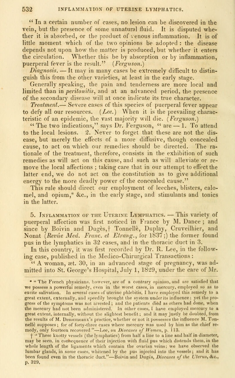  In a certain number of cases, no lesion can be discovered in the vein, but the presence of some unnatural fluid. It is disputed whe- ther it is absorbed, or the product of'»enous inflammation. It is of little moment which of the two opinions be adopted : the disease depends not upon how the matter is produced, but whether it enters the circulation. Whether this be by absorption or by inflammation, puerperal fever is the result. (Ferguson.) Diagnosis. — It may in many cases be extremely difficult to distin- guish this from the other varieties, at least in the early stage. Generally speaking, the pain and tenderness are more local and limited than in joeri^o?a7M, and at an advanced period, the presence of the secondary disease will at once indicate its true character. Treatment.— Severe cases of this species of puerperal fever appear to defy all our resources. (Lee.) When it is the prevailing charac- teristic of an epidemic, the vast majority will die. (Ferguson.)  The two indications, says Dr. Ferguson,  are — 1. To attend to the local lesions. 2. Never to forget that these are not the dis- ease, but merely the effects of a more diffusive, though concealed cause, to act on which our remedies should be directed. The ra- tionale of the treatment, therefore, consists in the exhibition of such remedies as will act on this cause, and such as will alleviate or re- move the local affections ; taking care that in our attempt to effect the latter end, w'e do not act on the constitution as to give additional energy to the more deadly power cf the concealed cause. This rule should direct our employment of leeches, blisters, calo- mel, and opium,* &c., in the early stage, and stimulants and tonics in the latter. 5. Inflammation of the Uterine Lymphatics. — This variety of puerperal affection was first noticed in France by M. Dance ; and since by Boivin and Duges,t Tonnelle, Duplay, Cruveilhier, and Nonat (Revue Med. Franc, et Etravg., for 1837;) the former found pus in the lymphatics in 32 cases, and in the thoracic duct in 3. In this country, it was first recorded by Dr. R. Lee, in the follow- ing case, published in the Medico-Chirurgical Transactions:  A woman, set. 30, in an advanced stage of pregnancy, was ad- mitted into St. George's Hospital, July 1, 1829, under the care of Mr. •  The French physicians, however, are of a contrary opiinion, and are satisfied that we possess a powerful remedy, even in the worst cases, in mercury, employed so as to excite salivation. In several cases of uterine phlebitis, I have employed this remedy to a great extent, externally, and speedily brought the system under its influence : yet the pro- gress of the symptoms was not arrested; and the [laticnts died as others had done, when the mercury had not been administered. In other cases, I have employed mercury to a great extent, internally, witliout the slightest benefit: and it may justly be doubted, frpm the results of M. Desormeaux's practice, whether or not it possesses the influence M. Ton- nelle supposes; for of forty-three cases where mercury was used by him as the chief re- medy, only fourteen recovered —Ijee, on Diseases of JVomen, p. 113. ■j-  'J'hese knotty vessels (the lymphatics) from half a line to a line and half in diameter, may be seen, in consequence of their injection with fluid pus which distends them, in the whole length of the ligan)cnts which contain the ovarian veins; we have observed the lumbar glands, in some cases, whitened by the pus injected into the vessels; and it has been found even in the thoracic duct.—Boivin and Uuges, Diseases of the Uterus, &,c,, p. 329.