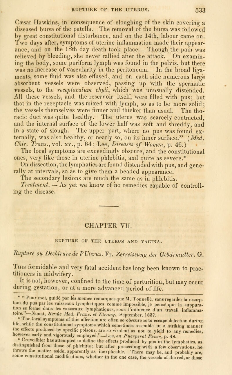 Caesar Hawkins, in consequence of sloughing of the skin covering a diseased bursa of the patella. The removal of the bursa was followed by great constitutional disturbance, and on the 14th, labour came on. Two days after, symptoms of uterine inflammation made their appear- ance, and on the 18th day death took place. Though the pain was relieved by bleeding, she never rallied after the attack. On examin- ing the body, some puriform lymph was found in the pelvis, but there was no increase of vascularity in the peritoneum. In the broad liga- ments, some fluid was also effused, and on each side numerous large absorbent vessels were observed, passing up with the spermatic vessels, to the receptaculmn chyli, which was unusually distended. All these vessels, and the reservoir itself, were filled with pus; but that in the receptacle was mixed with lymph, so as to be more solid; the vessels themselves were firmer and thicker than usual. The tho- racic duct was quite healthy. The uterus was scarcely contracted, and the internal surface of the lower half was soft and shreddy, and in a state of slough. The upper part, where no pus was found ex- ternally, was also healthy, or nearly so, on its inner surface. [Med. Chir. Trans.,vq\. xv., p. 64; Lee, Diseases of Women, p. 46.) The local symptoms are exceedingly obscure, and the constitutional ones, very like those in uterine phlebitis, and quite as severe.* On dissection, the lymphatics are found distended with pus, and gene- rally at intervals, so as to give them a beaded appearance. The secondary lesions are much the same as in phlebitis. Treatment. — As yet we know of ho remedies capable of controll- ing the disease. CHAPTER VH. RUPTURE OF THE UTERUS AND VAGINA. Rupture ou Dechirurede P Uterus. Fr. Zerreissung der Gebarmiitter. G. This formidable and very fatal accident has long been known to prac- titioners in midwifery. It is not, however, confined to the time of parturition, but may occur during gestation, or at a more advanced period of life. •  Pour moi, guide par les memes remarques que M. Tonnelle, sans regarder la resorp- tion du pus par les vaisseaux lymphatiques comme impossible, je pense que la suppura- tion se forme dans les vaisseaux lymphatiques, sous I'influence d'un travail inflamma- toire.—Nonat, lievue Med. Franc, et Etrang., September, 1837. The local symptoms of this affection are often so obscure as to escape detection during life, while the constitutional symptoms which sometimes resemble in a striking manner the eflects produced by specific poisons, are so virulent as not to yield to any remedies, however early and vigorously employed._Lee, on Puerperal Fever, p. 48. Cruveilhier has attempted to define the effects produced by pus in the lymphatics, as distinguished from those of phlebitis ; but after proceeding with a few observations, he throws the matter aside, apparently as inexplicable. There may be, and probably are, some constitutional modifications, whether in the one case, the vessels of the red, or those