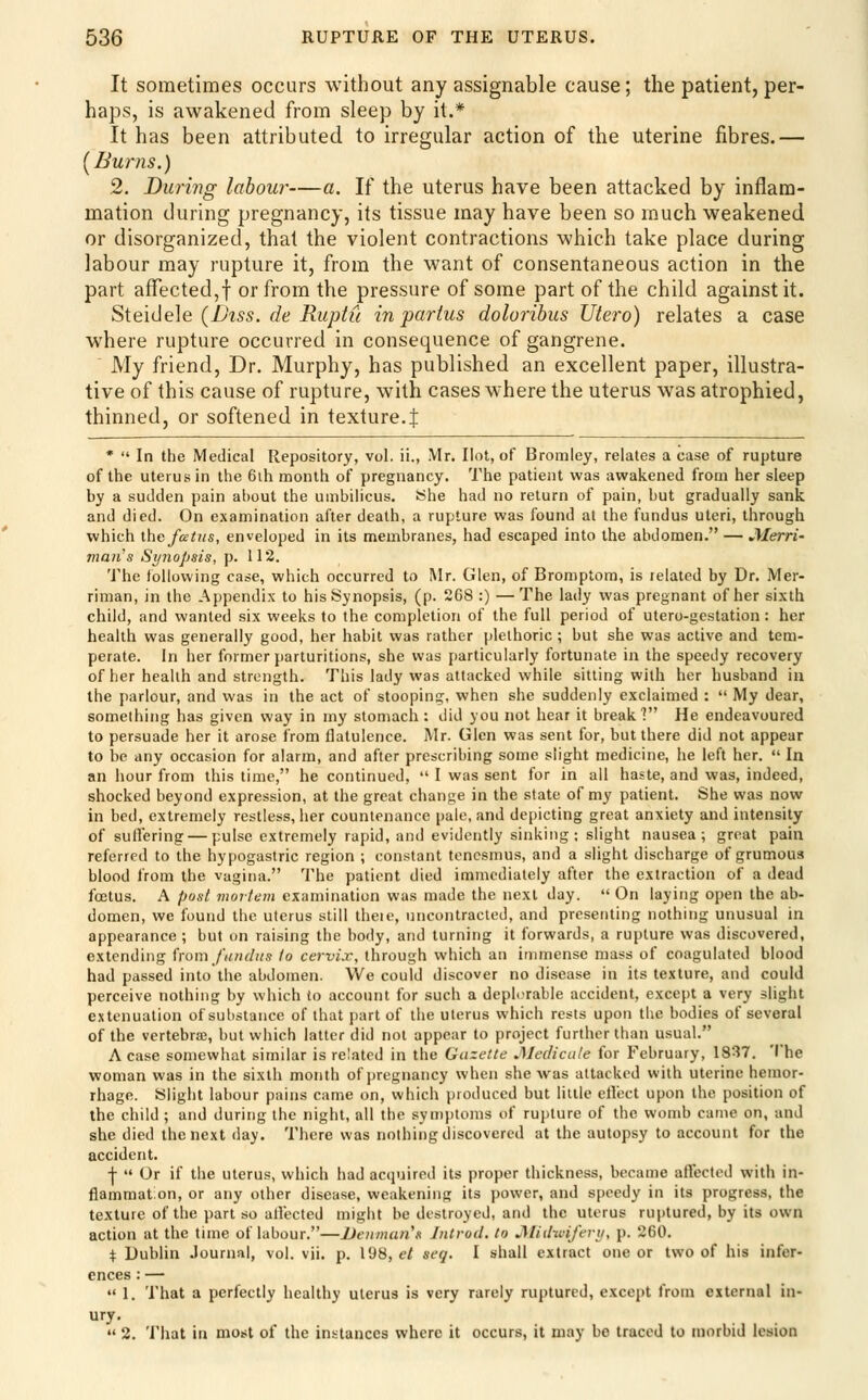 It sometimes occurs without any assignable cause; the patient, per- haps, is awakened from sleep by it.* It has been attributed to irregular action of the uterine fibres.— [Bums.) 2. During labour—a. If the uterus have been attacked by inflam- mation during pregnancy, its tissue may have been so much weakened or disorganized, that the violent contractions which take place during labour may rupture it, from the want of consentaneous action in the part affected,f or from the pressure of some part of the child against it. S{e\(\e\e [Diss, de Ruptu in partus dolorihus Uiero) relates a case where rupture occurred in consequence of gangrene. My friend. Dr. Murphy, has published an excellent paper, illustra- tive of this cause of rupture, with cases where the uterus was atrophied, thinned, or softened in texture.J *  In the Medical Repository, vol. ii., Mr. Hot, of Bromley, relates a case of rupture of the uterus in the 6ih month of pregnancy. The patient was awakened from her sleep by a sudden pain about the umbilicus. She had no return of pain, but gradually sank and died. On examination after death, a rupture was found at the fundus uteri, through which thefceijis, enveloped in its membranes, had escaped into the abdomen. — JVIerri- man's Synopsis, p. 112. The following case, which occurred to Mr. Glen, of Bromptom, is related by Dr. Mer- riman, in the Appendix to his Synopsis, (p. 268 :) —The lady was pregnant of her sixth child, and wanted six weeks to the completion of the full period of utero-gcstation: her health was generally good, her habit was rather plethoric ; but she was active and tem- perate. In her former parturitions, she was particularly fortunate in the speedy recovery of her health and strength. This lady was attacked while sitting with her husband in the parlour, and was in the act of stooping, when she suddenly exclaimed :  My dear, something has given way in my stomach ; did you not hear it break? He endeavoured to persuade her it arose from flatulence. Mr. Glen was sent for, but there did not appear to be any occasion for alarm, and after prescribing some slight medicine, he left her.  In an hour from this time, he continued,  I was sent for in all haste, and was, indeed, shocked beyond expression, at the great change in the state of my patient. She was now in bed, extremely restless, her countenance pale, and depicting great anxiety and intensity of sullering — pulse extremely rapid, and evidently sinking: slight nausea; great pain referred to the hypogastric region ; constant tenesmus, and a slight discharge of grumous blood from the vagina. The patient died immediately after the extraction of a dead foetus. A post mortem examination was made the next day.  On laying open the ab- domen, we found the uterus still theie, uncontracted, and presenting nothing unusual in appearance ; but on raising the body, and turning it forwards, a rupture was discovered, extending horn fundus to cervix, through which an immense mass of coagulated blood had passed into the abdomen. We could discover no disease in its texture, and could perceive nothing by which to account for such a depl.-rable accident, except a very slight cttenuation of substance of that part of the uterus which rests upon the bodies of several of the vertebra, but which latter did not appear to project further than usual. A case somewhat similar is related in the Gazette Jledicale for February, 18^7. 'I'he woman was in the sixth month of pregnancy when she was attacked with uterine hemor- rhage. Slight labour pains came on, which produced but little ellect upon the position of the child ; and during the night, all the symptoms of rupture of the womb came on, and she died the next day. There was nothing discovered at the autopsy to account for the accident. ■j-  Or if the uterus, which had accpjircd its proper thickness, became affected with in- flammat.on, or any other disease, weakening its power, and speedy in its progress, the texture of the part so allected might be destroyed, and the uterus ru{)tured, by its own action at the time of labour.—JJenmiui's Jntrod, to JSlid-wifevif, p. 260. \ Dublin .Journal, vol. vji. p. 198, el seq. I shall extract one or two of his infer- ences : —  1. That a perfectly healthy uterus is very rarely ruptured, except from external in- ury.  2. That in most of the instances where it occurs, it may be traced to niorbid lesion