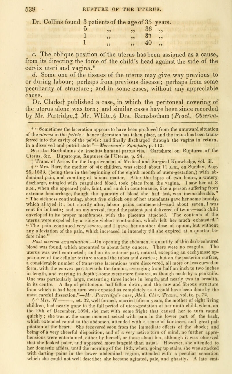 Dr. Collins found 3 patients of the age of 35 years. 5 ,, ,, 36 ,, l n )) 37 ,, 1 40 c. The oblique position of the uterus has been assigned as a cause, from its directing the force of the child's head against the side of the cervix uteri and vagina.* d. Some one of the tissues of the uterus may give way previous to or during labour; perhaps from previous disease; perhaps from some peculiarity of structure; and in some cases, without any appreciable cause. Dr. Clarkef published a case, in which the peritoneal covering of the uterus alone was torn; and similar cases have been since recorded by Mr. Partridge,J Mr. White,§ Drs. Ramsbotham [Prad. Observa- *  Sometimes the laceration appears to have been produced from the untoward situation of the litems in the pelvis ; hence ulceration has taken place, and the foetus has been trans- ferred into the cavity of the pelvis : and finally discharged through the vagina in return, in a dissolved and putrid state.—Mevrimaii's Synopsis, p. 112. See also Bartholinus de insolilis humani partus viis. Gartshore on Ruptures of the Uterus, &c. Duparcque, Ruptures de I'Uterus, p. 24. ■}• Trans, of Assoc, for the Improvement of Medical and Surgical Knowledge, vol. iii. ^ ■ Mrs. Barr, the mother of six children, was seized about 11 a.m., on Sunday, Aug. 25, 1833, (being then in the beginning of the eighth month of utero-gestation,) with ab- dominal pain, and vomiting of bilious matter. After the lapse of two hours, a watery discharge, mingled with coagulated blood, took place from the vagina. I saw her at 3 P.M., when she appeared pale, faint, and sunk in countenance, like a person suffering from extreme hemorrhage, though the quantity of blood she had lost, was inconsiderable.  The sickness continuing, about five o'clock one of her attendants gave her some brandy, which allayed it; but shortly after, labour pains commenced—and about seven, I was sent for in haste; and, on my arrival, found the patient just delivered of twins—each child enveloped in its proper membranes, with the placenta attached. The contents of the uterus were expelled by a single violerU contraction, which left her much exhausted.  The pain continued very severe, and I gave her another dose of opium, but without any alleviation of the pain, which increased in intensity till she expired at a quarter be- fore nine. Post mortem examination—On opening the abdomen, a quantity of thin dark-coloured blood was found, which amounted to about forty ounces. There were no coagula. The uterus was well contracted; and on its anterior part, natural, excepting an ecchymose ap- pearance of the cellular texture around the tubes and ovaries ; but on the posterior surface, a considerable number of transverse lacerations were discovered, all more or less curved in form, with the convex part towards the fundus, averaging from half an inch to two inches in length, and varying in depth ; some were mere fissures, as though made by a penknife. One was particularly large, measuring three inches in length, and nearly two in breadth, in its centre. A flap of peritoneum had fallen down, and the raw and fibrous structure from which it had been torn was exposed as com[)letely as it could have been done by the most careful dissection.—Mr. Partridge^s case, JMed. C/tir. Trans., vol. ix. p. 72. §  Mrs. W , iBt. 32, well formed, married fifteen years, the mother of eight living children, had nearly gone to the full period of utero-gestation of her ninth child, when, on the 10th of December, 1824, she met with some fright that caused her to turn round quickly ; she was at the same moment seized with pain in the lower part of the back, which extended round to the abdomen, attended with a sense of faintness, and great pal- pitation of the heart. She recovered soon from the immediate effects of the shock ; and being of a very cheerful disposition, and of a very active turn of mind, no further appre- hensions were entertained, either by herself, or those about her, although it was observed that she looked paler, and appeared more languid than usual. However, she attended to her domestic affiirs, until the morningof the 18th, when, going up stairs, she was attacked with darting [)ains in the lower abdominal region, attended with a peculiar sensation which she could not well describe; she became agitated, pale, and ghastly. .\ late cmi-