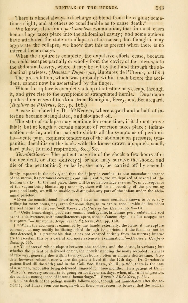 There is almost always a discharge of blood from the vagina; some- times slight, and at others so considerable as to cause death.* We know, also, from jwst mortem examination, that in most cases hemorrhage takes place into the abdominal cavity; and some authors have attributed the state or collapse to this cause ; but though it may aggravate the collapse, M^e know that this is present when there is no internal hemorrhage. When the rupture is complete, the expulsive efforts cease, because the child escapes partially or wholly from the cavity of the uterus, into the abdominal cavity, where it may be felt by the hand through the ab- dominal parietes. {Dewees^\ Daparcque^ Ruptures de I'Uterus, p. 159.) The presentation, which was probably within reach before the acci- dent, cannot now be ascertained by the finger. When the rupture is complete, a loop of intestine may escape through it, and give rise to the symptoms of strangulated hernia. Duparcque quotes three cases of this kind from Remigius, Percy, and Beauregard. [Rupture de P Uterus, &c., p. 165.) A case is related by Dr. M'Keever, where a yard and a half of in- testine became strangulated, and sloughed off. The state of collapse may continue for some time, if it do not prove fatal; but at length a certain amount of reaction takes place; inflam- mation sets in, and the patient exhibits all the symptoms of peritoni- tis—acute pain, exquisite tenderness of the abdomen on pressure, tym- panitis, decubitis on the back, with the knees drawn up, quick, small, hard pulse, hurried respiration, &c., &c. Terminations.—The patient may die of the shock a few hours after the accident, or after delivery;J or she may survive the shock, and die of the peritonitis ;§ or lastly, she may be carried ofT by second- firmly impacted in the pelvis, and that the injury is confined to the muscular substance of the uterus, its peritoneal covering continuing entire, we are deprived of several of the leading marks. In the first place, there will be no hemorrhage externally, in consequence of the vagina being blocked up; secondly, there will be no receding of the presenting part; and lastly, we will be unable to distinguish any part of the infant under the abdo- minal parietes.  Even the constitutional disturbance, I have on some occasions known to be so very trifling for many hours, nay, even for some days, as to excite considerable doubts about the real nature of the case.—M'Keever, Rupture of the Uterus, pp. 9—13. *  Cette hemorrhagie pent etre comme Joudroyante, la femme peril subitement soit avant la deliverance, soit immediatement apres, sans qu'aucun signe ait fait soupconner ia rupture.—Uuparcque, Ruptures de I'Uterus, &c,, pp. 102. t  When the abdomen is examined by the hands externally, the foetus, if the rupture be complete, may readily be distinguished through its parietes : if the foetus cannot be thus detected, it is presumable that it has not escaped entirely from the uterus ; but we are to ascertain this by a careful and more extensive examination.—Dewees's Compen- dium, p. 565. +  The interval which elapses between the accident and the death, is various ; but whether the patient be delivered or not, she, notwithstanding the many recorded instances of recovery, generally dies within twenty-four hours ; often in a much shorter time. Stei- dele, however, relates a case where the patient lived till the 12th day. Dr. Gartshore's patient lived till the 26tb; and in the Coll. Soc. Havn., vol. ii., p. 23C, there is the case of a woman, who, after being delivered, lingered for three months. In a patient of Dr. J. Wilson's, recovery seemed to be going on for five or six days, when, after a fit of passion, she sunk in consequence of internal hemorrhage.—Rurns's J^IidiviJ'erij, p. 531. §  The death of the patient usually follows soon, though not imraediatey after the ac- cident ; but I have seen one case, in which there was reason to believe that the woman