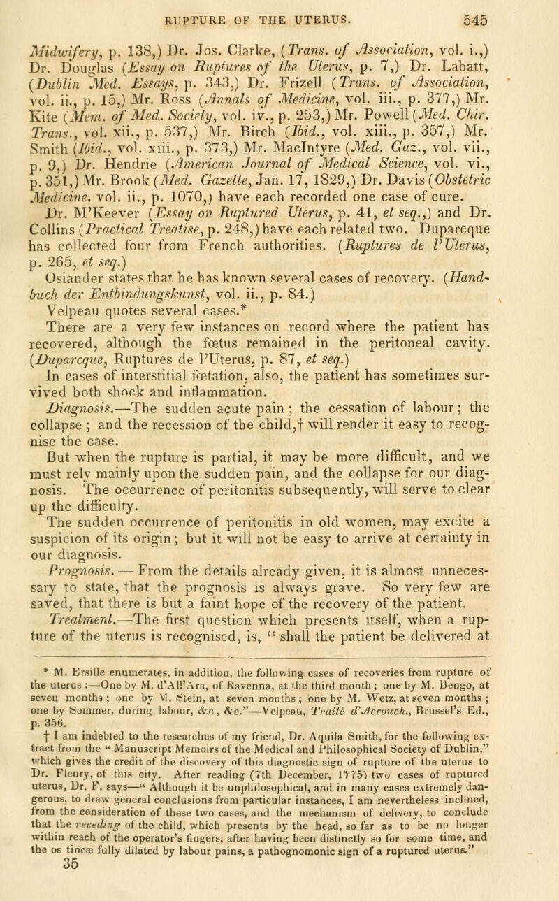 Midwifery^ p. 138,) Dr. Jos. Clarke, [Trans, of Association, vol. i.,) Dr. Douglas [Essay on Ruptures of the Uterus^ p. 7,) Dr. Labatt, (Dublin Med. Essays, y). 343,) Dr. Frizell (Trails, of Association, vol. ii., p. 15,) Mr. Ross (Annals of Medicine, vol. iii., p. 377,) Mr. Kite {Mem. of Med. Society, vol. iv., p. 253,) Mr. Powell [Med. Chir. Trails., vol. xii., p. 537,) Mr. Birch (Ibid., vol. xiii., p. 357,) Mr. Smith [Ibid., vol. xiii., p. 373,) Mr. Maclntyre [Med. Gaz., vol. vii., p. 9,) Dr. Hendrie (American Journal of Medical Science, vol. vi., p. 351,) Mr. Brook (Med. Gazette, Jan. 17, 1829,) Dr. T>?^y\s (Obstetric Medicine, vol. ii., p. 1070,) have each recorded one case of cure. Dr. M'Keever [Essay on Ruptured Uterus, p. 41, et seq.,) and Dr. Collins (Practical Treatise, p. 248,) have each related two. Duparcque has collected four from French authorities. [Ruptures de PUterus, p. 265, et seq.) Osiander states that he has known several cases of recovery. [Hand- buck der Entbindungskunst, vol. ii., p. 84.) Velpeau quotes several cases.* There are a very few instances on record where the patient has recovered, although the fcetus remained in the peritoneal cavity. (Duparcque, Ruptures de I'Uterus, p. 87, et seq.) In cases of interstitial foetation, also, the patient has sometimes sur- vived both shock and inflammation. Diagnosis.—The sudden acute pain ; the cessation of labour; the collapse ; and the recession of the child,! will render it easy to recog- nise the case. But when the rupture is partial, it may be more difficult, and we must rely mainly upon the sudden pain, and the collapse for our diag- nosis. The occurrence of peritonitis subsequently, wall serve to clear up the difficulty. The sudden occurrence of peritonitis in old women, may excite a suspicion of its origin; but it will not be easy to arrive at certainty in our diagnosis. Prognosis. — From the details already given, it is almost unneces- sary to state, that the prognosis is always grave. So very few are saved, that there is but a faint hope of the recovery of the patient. Treatment.—The first question which presents itself, when a rup- ture of the uterus is recognised, is,  shall the patient be delivered at * M. Ersille enumerates, in addition, the following cases of recoveries from rupture of the uterus :—One by iM. d'All'Ara, of Ravenna, at the third month; one by M. Bongo, at seven months; one by M. titein, at seven months; one by M. Wetz, at seven months; one by Summer, during labour, &c., &c.—Velpeau, Tvuite d'Acconch., Brussel's Ed., p. 356. f I am indebted to the researches of my friend, Dr. Aquila Smith, for the following ex- tract from the  jManuscript Memoirs of the Medical and i'hilosophical iSociety of Dublin, V'hich gives the credit of the discovery of this diagnostic sign of rupture of the uterus to Dr. Fleury, of this city. After reading (7th December, 1775) two cases of ruptured Uterus, Dr. F. says— Although it be unphilosophical, and in many cases extremely dan- gerous, to draw general conclusions from particular instances, I am nevertheless inclined, from the consideration of these two cases, and the mechanism of delivery, to conclude that the recec?/7^ of the child, which presents by the head, so far as to be no longer within reach of the operator's fingers, after having been distinctly so for some time, and the OS tincae fully dilated by labour pains, a pathognomonic sign of a ruptured uterus. 35