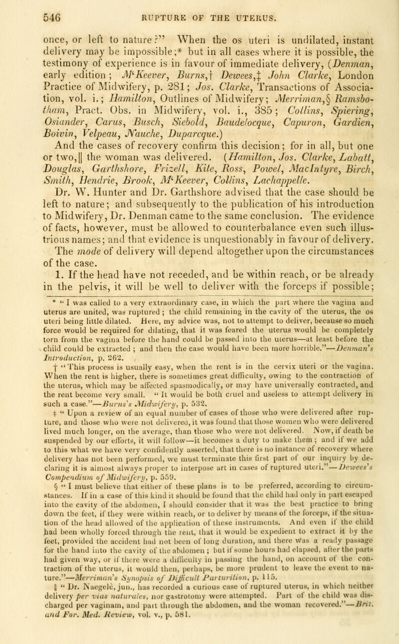 once, or left to nature ? When the os uteri is undilated, instant delivery rnay be impossible;* but in all cases where it is possible, the testimony of experience is in favour of immediate delivery, {Denman^ early edition ; MKeever, Bums^j Dewees,^ John Clarke, London Practice of Midwifery, p. 281; Jos. Clarke, Transactions of Associa- tion, vol. i.; Hamilton, Outlines of Midwifery; Merriman,^ Ramsbo- iham, Pract. Obs. in Midwifery, vol. i., 385; Collins, Spiering, Osiander, Cams, Busch, Siebold, Baudelocque, Capuron, Gardien, Boivin, Velpeau, JYauche, Duparcque.) And the cases of recovery confirm this decision; for in all, but one or two,II the woman was delivered. {Hamilton, Jos. Clarke, Lahatl, Douglas, Garthshore, Frizell, Kite, Ross, Powel, Maclntyre, Birch, Smith, Hendrie, Brook, M'-Keever, Collins, Lachappelle. Dr. W. Hunter and Dr. Garthshore advised that the case should be left to nature; and subsequently to the publication of his introduction to Midwifery, Dr. Denman came to the same conclusion. The evidence of facts, however, must be allowed to counterbalance even such illus- trious names; and that evidence is unquestionably in favour of delivery. The mode of delivery will depend altogether upon the circumstances of the case. 1. If the head have not receded, and be within reach, or be already in the pelvis, it will be well to deliver with the forceps if possible; *  I was called to a very extraordinary case, in which the part where the vagina and uterus are united, was ruptured ; the child remaining in the cavity of the uterus, the os uteri being little dilated. Here, my advice was, not to attempt to deliver, because so much force would be required for dilating, that it was feared the uterus would be completely torn from the vagina before the hand could be passed into the uterus—at least before the child could be extracted ; and then the case would have been more horrible.—Denman's Introduction, p. 262. f This process is usually easy, when the rent is in the cervix uteri or the vagina. When the rent is higher, there is sometimes great difficulty, owing to the contraction of the uterus, which may be alleclcd spasmodically, or may have universally contracted, and the rent become very small.  It would be both cruel and useless to attempt delivery in such a case.—Bums's JMi(hvife)-u, p. 532. +  Upon a review of an equal number of cases of those who were delivered after rup- ture, and those who were not delivered, it was found that those women who were delivered lived much longer, on the average, than those who were not delivered. Now, if death be suspended by our ellbrts, it will follow—it becomes a duty to make them; and if we add to this what we have very confidently asserted, that there is no instance of recovery where delivery has not been performed, we must terminate this first part of our inquiry by de- claring it is almost always proper to interpose art in cases of ruptured uteri.—Dewees's Compendium of Midwijiri/, p. 5.59. §  I must believe that either of these plans is to be preferred, according to circum- .stances. If in a case of this kind it should be found that the child had only in part escaped into the cavity of the abdomen, I should consider that it was the best practice to bring down the feet, if they were within reach, or to deliver by means of the forceps, if the situa- tion of the head allowed of the application of these instruments. And even if the child iiad been wholly forced through the rent, that it would be expedient to extract it by the feet, provided the accident had not been of long duration, and there \Vas a ready passage for the hand into the cavity of tlic abdomen ; but if some hours had elapsed, after the parts had given way, or if there were a dillicully in passing the hand, on account of the con- traction of the uterus, it would then, perhaps, be more prudent to leave the event to na- ture.—Merrimaii's Synopsis of JJiJ/icuU Parturition, p. 115. II  Dr. Naegele, jun., has recorded a curious case of ruptured uterus, in which neither delivery per vias naturules, nor gastrotomy were attempted. Part of the child was dis- charged per vaginam, and part through the abdomen, and the woman recovered.—Brit. and For. Med. Jieview, vol. v., p. 581.