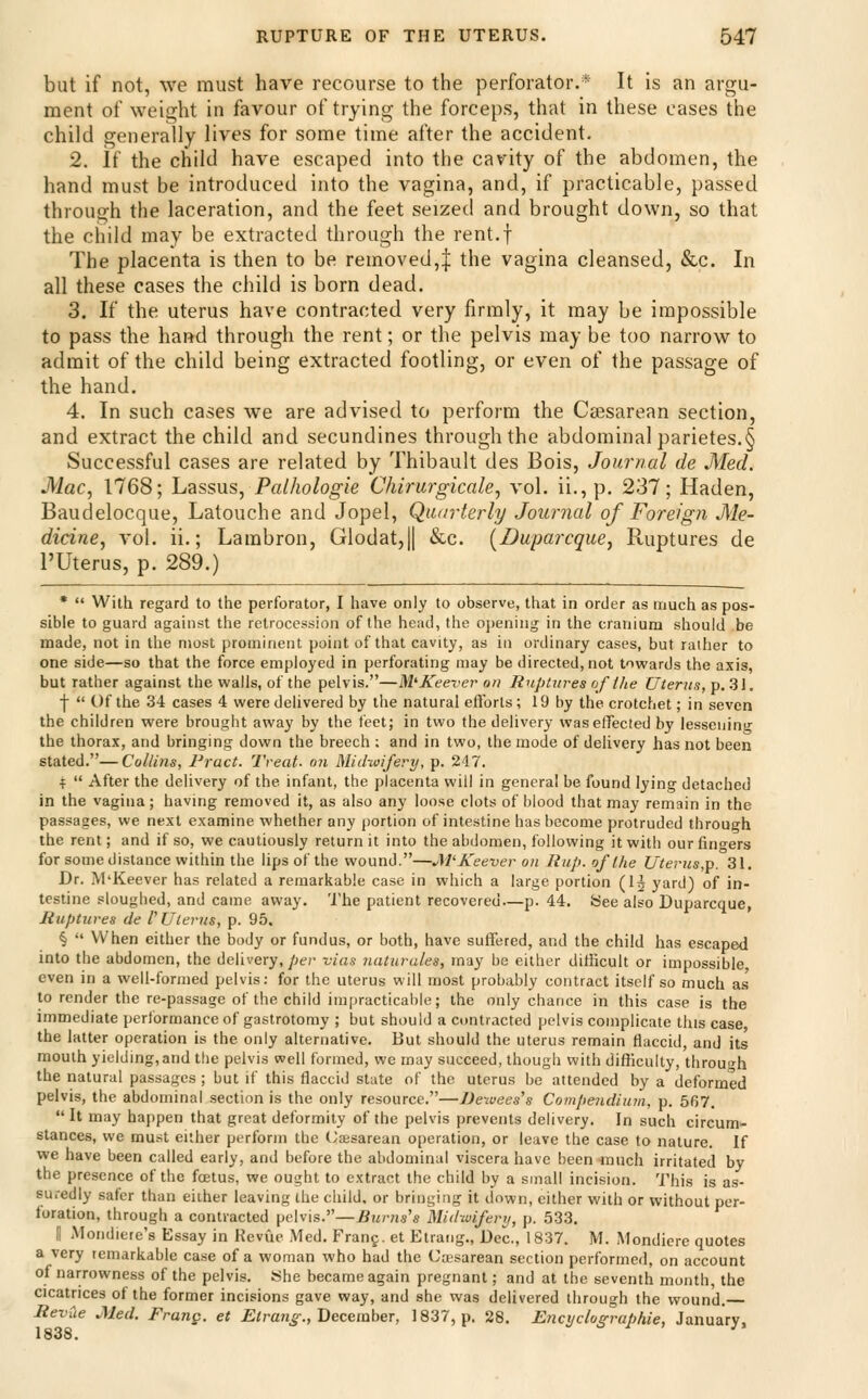 but if not, we must have recourse to the perforator.* It is an argu- ment of weight in favour of trying the forceps, that in these eases the child generally lives for some time after the accident. 2. if the child have escaped into the cavity of the abdomen, the hand must be introduced into the vagina, and, if practicable, passed through the laceration, and the feet seized and brought down, so that the child may be extracted through the rent.f The placenta is then to be removed,| the vagina cleansed, &c. In all these cases the child is born dead. 3. If the uterus have contracted very firmly, it may be impossible to pass the hand through the rent; or the pelvis may be too narrow to admit of the child being extracted footling, or even of the passage of the hand. 4. In such cases we are advised to perform the Cesarean section, and extract the child and secundines through the abdominal parietes.§ Successful cases are related by Thibault des Bois, Journal de Med. Mac, 1768; Lassus, Palhologie Chirurgicale, vol. ii.,p. 237; Haden, Baudelocque, Latouche and Jopel, Qaarterly Journal of Foreign Me- dicine, vol. ii.; Lambron, Glodat,|| &c. [Duparcque, Ruptures de I'Uterus, p. 289.) *  With regard to the perforator, I have only to observe, that in order as much as pos- sible to guard against the retrocession of the head, the opening in the craniura should be made, not in the most prominent point of that cavity, as in ordinary cases, but ralher to one side—so that the force employed in perforating may be directed, not towards the axis, but rather against the walls, of the pelvis.—M'^Keever on RupUires of the Uterus, ■p. ii\. \  Of the 34 cases 4 were delivered by the natural elYorts; 19 by the crotchet; in seven the children were brought away by the feet; in two the delivery was effected by lessening the thorax, and bringing down the breech ; and in two, the mode of delivery has not been stated.—Collins, Pract. Treat- on Midwifery, p. 247. i  After the delivery of the infant, the placenta will in general be found lying detached in the vagina ; having removed it, as also any loose clots of blood that may remain in the passages, we next examine whether any portion of intestine has become protruded through the rent; and if so, we cautiously return it into the abdomen, following it with our fingers for some distance within the lips of the wound.—JWKeever on Hup. of the Uterus,p. 31. Dr. M'Keever has related a remarkable case in which a large portion (I5 yard) of in- testine sloughed, and came away. 'I'he patient recovered—p. 44. See also Duparcque, Mtiptures de VUlerns, p. 95. §  When either the body or fundus, or both, have suifered, and the child has escaped into the abdomen, the delivery,/;er vias naturutes, may be either difficult or impossible even in a well-forined pelvis: for the uterus will most probably contract itself so much as to render the re-passage of the child impracticable; the only chance in this case is the immediate performance of gastrotomy ; but should a contracted pelvis complicate this case the latter operation is the only alternative. But should the uterus remain flaccid, and its mouth yielding,and the pelvis well formed, we may succeed, though with difficulty, through the natural passages ; but if this flaccid state of the uterus be attended by a deformed pelvis, the abdominal section is the only resource.—JJewees's Comjienditun, p. 567.  It may happen that great deformity of the pelvis prevents delivery. In such circum- stances, we must either perform the (Jaisarean operation, or leave the case to nature. If we have been called early, and before the abdominal viscera have been much irritated by the presence of the foetus, we ought to extract the child by a small incision. This is as- suredly safer than either leaving the child, or bringing it down, either with or without per- foration, through a contracted pelvis.—Burns's Midwifery, p. 533. II Mondierc's Essay in Heviie Med. Fran?, et Etrang., Dec, 1837. M. Mondiere quotes a very remarkable case of a woman who had the ('asarean section performed, on account of narrowness of the pelvis. She became again pregnant; and at the seventh month, the cicatrices of the former incisions gave way, and she was delivered through the wound. HevCie Med. Frang. et Etran^;:, December, 1837, p. 28. Encyclographie, January, 1838.