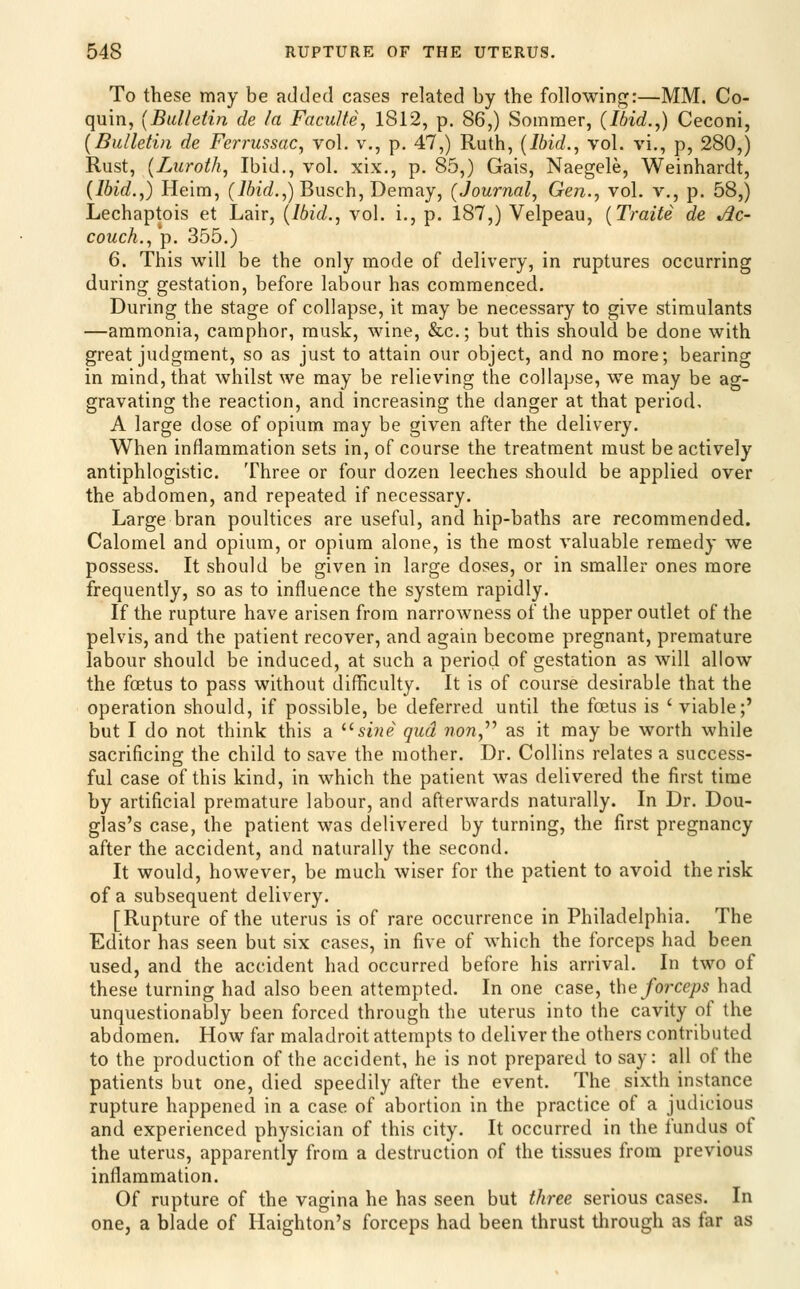 To these may be added cases related by the following:—MM. Co- quin, {Bulletin de la FacuUe, 1812, p. 86,) Soinmer, (Ibid.,) Ceconi, {Bulletin de Ferrussac, vol. v., p. 47,) Ruth, {Ibid., vol. vi., p, 280,) Rust, {Luroth, Ibid., vol. xix., p. 85,) Gais, Naegele, Weinhardt, {Ibid.,) Heim, (i6i(i.,) Busch, Demay, (Journal, Gen., vol. v., p. 58,) Lechaptois et Lair, (Ibid., vol. i., p. 187,) Velpeau, {Traite de Ac- couch., p. 355.) 6. This will be the only mode of delivery, in ruptures occurring during gestation, before labour has commenced. During the stage of collapse, it may be necessary to give stimulants —ammonia, camphor, musk, wine, &c.; but this should be done with great judgment, so as just to attain our object, and no more; bearing in mind, that whilst we may be relieving the collapse, we may be ag- gravating the reaction, and increasing the danger at that period, A large dose of opium may be given after the delivery. When inflammation sets in, of course the treatment must be actively antiphlogistic. Three or four dozen leeches should be applied over the abdomen, and repeated if necessary. Large bran poultices are useful, and hip-baths are recommended. Calomel and opium, or opium alone, is the most valuable remedy we possess. It should be given in large doses, or in smaller ones more frequently, so as to influence the system rapidly. If the rupture have arisen from narrowness of the upper outlet of the pelvis, and the patient recover, and again become pregnant, premature labour should be induced, at such a period of gestation as will allow the foetus to pass without difficulty. It is of course desirable that the operation should, if possible, be deferred until the foetus is ' viable;' but I do not think this a ^'sine qua non,^^ as it may be worth while sacrificing the child to save the mother. Dr. Collins relates a success- ful case of this kind, in which the patient was delivered the first time by artificial premature labour, and afterwards naturally. In Dr. Dou- glas's case, the patient was delivered by turning, the first pregnancy after the accident, and naturally the second. It would, however, be much wiser for the patient to avoid the risk of a subsequent delivery. [Rupture of the uterus is of rare occurrence in Philadelphia. The Editor has seen but six cases, in five of which the forceps had been used, and the accident had occurred before his arrival. In two of these turning had also been attempted. In one case, the forceps had unquestionably been forced through the uterus into the cavity of the abdomen. How far maladroit attempts to deliver the others contributed to the production of the accident, he is not prepared to say: all of the patients but one, died speedily after the event. The sixth instance rupture happened in a case of abortion in the practice of a judicious and experienced physician of this city. It occurred in the fundus of the uterus, apparently from a destruction of the tissues from previous inflammation. Of rupture of the vagina he has seen but three serious cases. In one, a blade of Haighton's forceps had been thrust through as far as