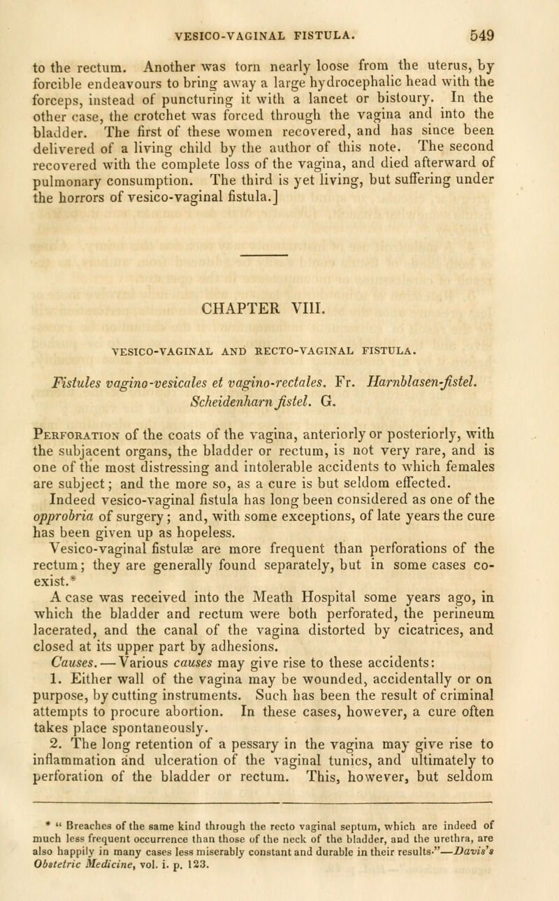 to the rectum. Another was torn nearly loose from the uterus, by- forcible endeavours to bring away a large hydrocephalic head with the forceps, instead of puncturing it with a lancet or bistoury. In the other case, the crotchet was forced through the vagina and into the bladder. The first of these women recovered, and has since been delivered of a living child by the author of this note. The second recovered with the complete loss of the vagina, and died afterward of pulmonary consumption. The third is yet living, but suffering under the horrors of vesico-vaginal fistula.] CHAPTER VIII. VESICO-VAGINAL AND RECTO-VAGINAL FISTULA. Fistules vagino-vesicales et vagino-redales. Fr. Harnblasen-Jistel. Scheidenharnjisiel. G. Perforation of the coats of the vagina, anteriorly or posteriorly, with the subjacent organs, the bladder or rectum, is not very rare, and is one of the most distressing and intolerable accidents to which females are subject; and the more so, as a cure is but seldom effected. Indeed vesico-vaginal fistula has long been considered as one of the opprobria of surgery; and, with some exceptions, of late years the cure has been given up as hopeless. Vesico-vaginal fistulae are more frequent than perforations of the rectum; they are generally found separately, but in some cases co- exist.* A case was received into the Meath Hospital some years ago, in which the bladder and rectum were both perforated, the perineum lacerated, and the canal of the vagina distorted by cicatrices, and closed at its upper part by adhesions. Causes. — Various causes may give rise to these accidents: 1. Either wall of the vagina may be wounded, accidentally or on purpose, by cutting instruments. Such has been the result of criminal attempts to procure abortion. In these cases, however, a cure often takes place spontaneously. 2. The long retention of a pessary in the vagina may give rise to inflammation and ulceration of the vaginal tunics, and ultimately to perforation of the bladder or rectum. This, however, but seldom •  Breaches of the same kind through the recto vaginal septum, which are indeed of much less frequent occurrence than those of the neclv of the bladder, and the urethra, are also happily in many cases less miserably constant and durable in their results-—Davis's Obstetric Medicine, vol. i. p. 123.