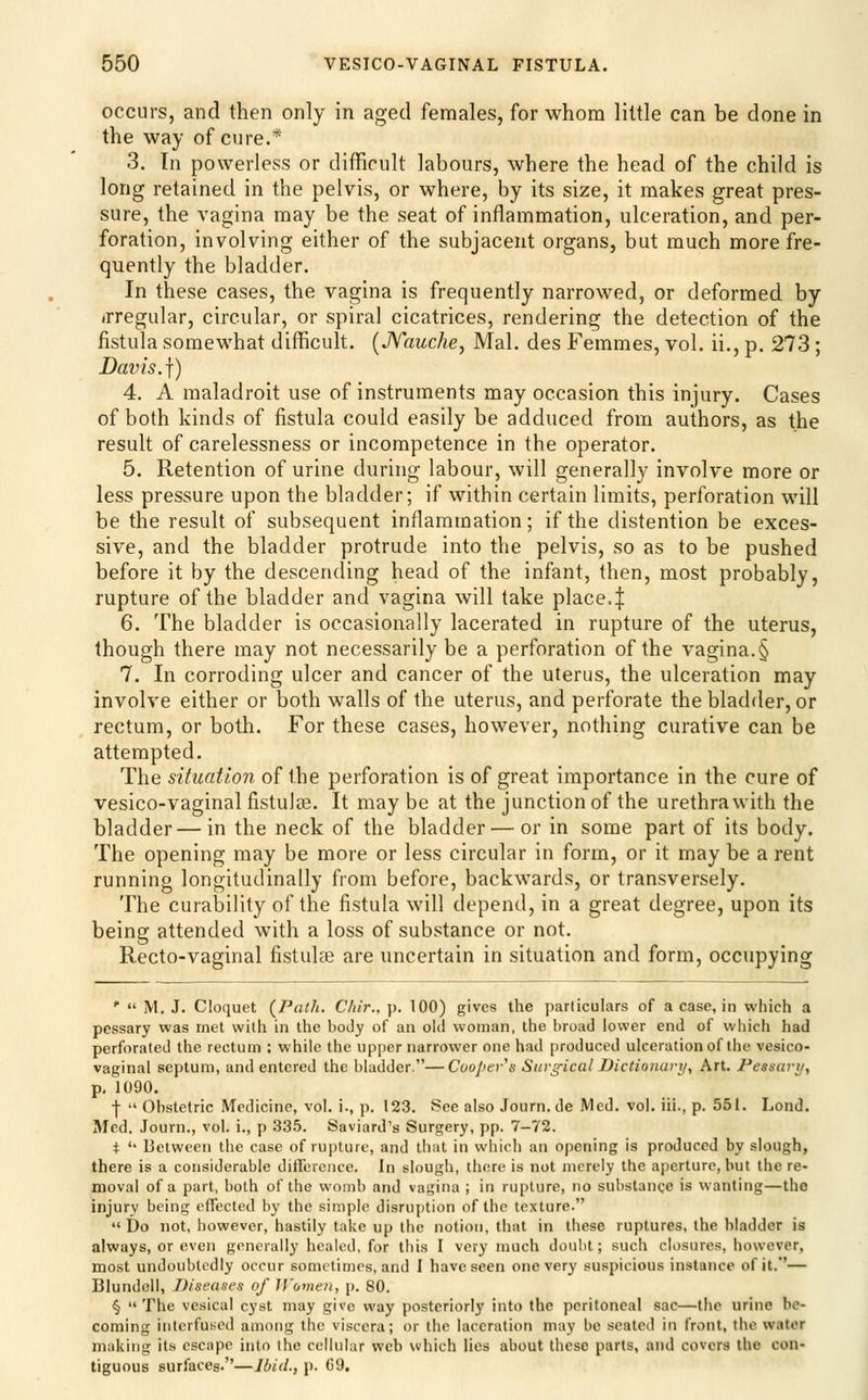 occurs, and then only in aged females, for whom little can be done in the way of cure.* 3. In powerless or difficult labours, where the head of the child is long retained in the pelvis, or where, by its size, it makes great pres- sure, the vagina may be the seat of inflammation, ulceration, and per- foration, involving either of the subjacent organs, but much more fre- quently the bladder. In these cases, the vagina is frequently narrowed, or deformed by (rregular, circular, or spiral cicatrices, rendering the detection of the fistula somewhat difficult. [JYauche, Mai. des Femmes, vol. ii., p. 273 ; Davis.]) 4. A maladroit use of instruments may occasion this injury. Cases of both kinds of fistula could easily be adduced from authors, as the result of carelessness or incompetence in the operator. 5. Retention of urine during labour, will generally involve more or less pressure upon the bladder; if within certain limits, perforation will he the result of subsequent inflammation; if the distention be exces- sive, and the bladder protrude into the pelvis, so as to be pushed before it by the descending head of the infant, then, most probably, rupture of the bladder and vagina will take place4 6. The bladder is occasionally lacerated in rupture of the uterus, though there may not necessarily be a perforation of the vagina.§ 7. In corroding ulcer and cancer of the uterus, the ulceration may involve either or both walls of the uterus, and perforate the bladder, or rectum, or both. For these cases, however, nothing curative can be attempted. The situation of the perforation is of great importance in the cure of vesico-vaginal fistulas. It may be at the junction of the urethra with the bladder — in the neck of the bladder — or in some part of its body. The opening may be more or less circular in form, or it may be a rent running longitudinally from before, backwards, or transversely. The curability of the fistula will depend, in a great degree, upon its being attended with a loss of substance or not. Recto-vaginal fistulse are uncertain in situation and form, occupying '  M. J. Cloquet {Path, C/iir.. p. 100) gives the particulars of a case, in which a pessary was met with in the body of an old woman, the broad lower end of which had perforated the rectum ; while the upper narrower one had produced ulceration of the vesico- vaginal septum, and entered the bladder.—Coopey''s Surgical Dictionury, Art. Peasari/, p, 1090. I  Obstetric Medicine, vol. i., p. 123. See also Journ. de Med. vol. iii., p. 551. Lond, Med. Journ., vol. i., p 335. Saviard's Surgery, pp. 7-72. i '' Between the case of rupture, and that in which an opening is produced by slough, there is a considerable difference. In slough, there is not merely the aperture, but the re- moval of a part, both of the womb and vagina ; in rupture, no substance is wanting—the injury being effected by the simple disruption of the texture. Do not, however, hastily take up the notion, that in these ruptures, the bladder is always, or even generally healed, for this I very much doubt; such closures, however, most undoubtedly occur sometimes, and I have seen one very suspicious instance of it.— Blundell, Diseases of U'ovien, p. 80. § The vesical cyst may give way posteriorly into the peritoneal sac—the urine be- coming interfused among the viscera; or the laceration may be seated in front, the water making its escape into the cellular vvcb which lies about these parts, and covers the con- tiguous surfaces.—Ibid., p. 69.