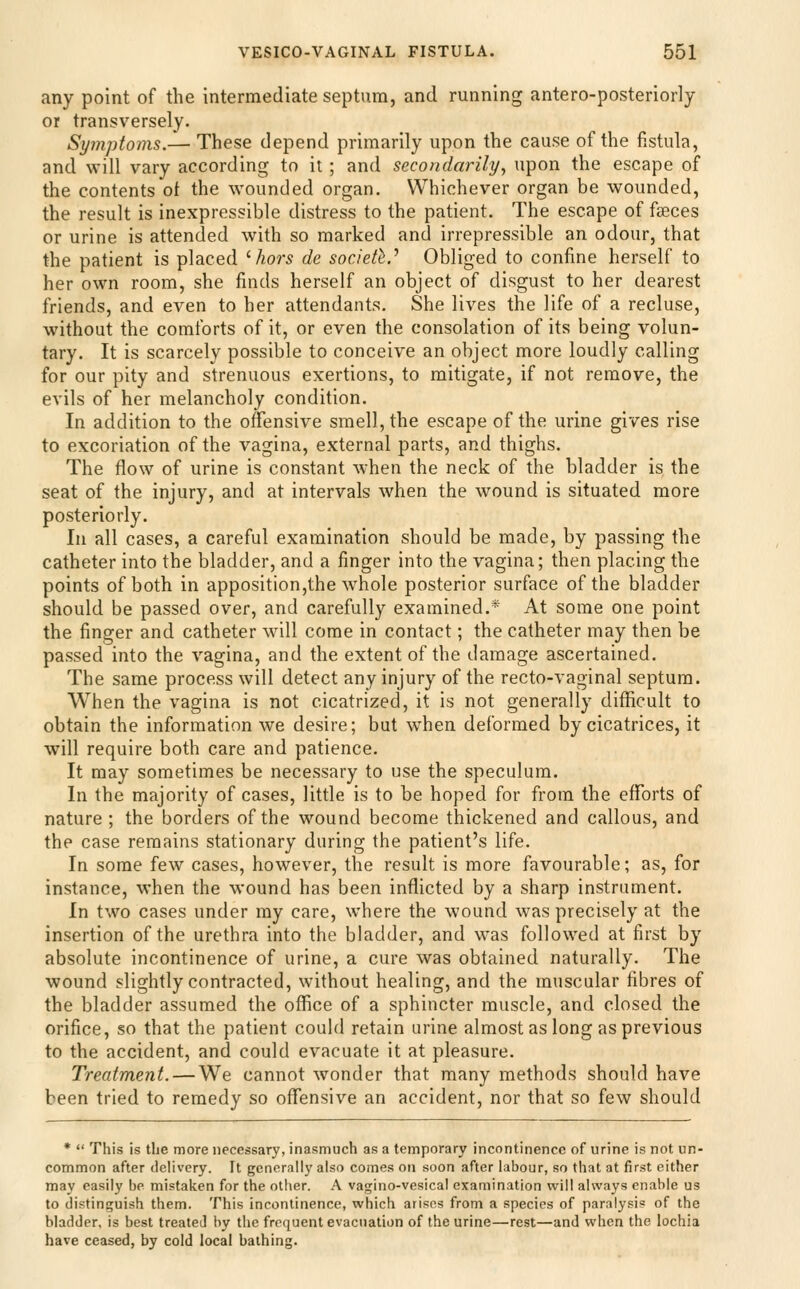 any point of the intermediate septum, and running antero-posteriorly or transversely. Symptoms.— These depend primarily upon the cause of the fistula, and will vary according to it ; and secondarily^ upon the escape of the contents of the wounded organ. Whichever organ be wounded, the result is inexpressible distress to the patient. The escape of faeces or urine is attended with so marked and irrepressible an odour, that the patient is placed ^hors de society.'' Obliged to confine herself to her own room, she finds herself an object of disgust to her dearest friends, and even to her attendants. She lives the life of a recluse, without the comforts of it, or even the consolation of its being volun- tary. It is scarcely possible to conceive an object more loudly calling for our pity and strenuous exertions, to mitigate, if not remove, the evils of her melancholy condition. In addition to the offensive smell, the escape of the urine gives rise to excoriation of the vagina, external parts, and thighs. The flow of urine is constant when the neck of the bladder is the seat of the injury, and at intervals when the wound is situated more posteriorly. In all cases, a careful examination should be made, by passing the catheter into the bladder, and a finger into the vagina; then placing the points of both in apposition,the whole posterior surface of the bladder should be passed over, and carefully examined.* At some one point the finger and catheter will come in contact; the catheter may then be passed into the vagina, and the extent of the damage ascertained. The same process will detect any injury of the recto-vaginal septum. When the vagina is not cicatrized, it is not generally difficult to obtain the information we desire; but when deformed by cicatrices, it will require both care and patience. It may sometimes be necessary to use the speculum. In the majority of cases, little is to be hoped for from the efforts of nature ; the borders of the wound become thickened and callous, and the case remains stationary during the patient's life. In some few cases, however, the result is more favourable; as, for instance, when the wound has been inflicted by a sharp instrument. In two cases under my care, where the wound was precisely at the insertion of the urethra into the bladder, and was followed at first by absolute incontinence of urine, a cure was obtained naturally. The wound slightly contracted, without healing, and the muscular fibres of the bladder assumed the office of a sphincter muscle, and closed the orifice, so that the patient could retain urine almost as long as previous to the accident, and could evacuate it at pleasure. Treatment. — We cannot wonder that many methods should have been tried to remedy so offensive an accident, nor that so few should *  This is the more necessary, inasmuch as a temporary incontinence of urine is not un- common after delivery. It generally also comes on soon after labour, so that at first either may easily be mistaken for the otiier. A vagino-vesical examination will always enable us to distinguish them. This incontinence, which arises from a species of paralysis of the bladder, is best treated by the frequent evacuation of the urine—rest—and when the lochia have ceased, by cold local bathing.